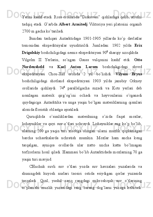Yerini kashf etadi. Ross orollarida “Diskoveri” qishlashga qolib, atrofni
tadqiq etadi. G’arbda   Albert Armitedj   Viktoriya yeri platosini organib
2700 m gacha ko’tariladi. 
Bundan   tashqari   Antarktidaga   1901-1905   yillarda   ko’p   davlatlar
tomonidan   ekspeditsiyalar   uyushtirildi.   Jumladan:   1902   yilda   Erix
Drigolskiy  boshchiligidagi nemis ekspeditsiyasi 90 0
 sharqiy uzoqlikda 
Vilgelm   II   Yerlarin,   so’ngan   Gauss   vulqonini   kashf   etdi.   Otto
Nordensheld   va   Karl   Anton   Larsen   boshchiligidagi   shved
ekspeditsiyasi   Chou-Xill   orolida   2   yil   bo’lishdi.   Vilyam   Bryus
boshchiligidagi   shotland   ekspeditsiyasi   1903   yilda   janubiy   Orkney
orollarida   qishlaydi.   74 0
  parallelgacha   suzadi   va   Kots   yerlari   deb
nomlagan   materik   qirg’og’ini   ochadi   va   hayvonlarini   o’rganadi
quydagicga.   Antarktika   va   unga   yaqin   bo’lgan   mat е riklarning   qismlari
al ох ida fl о ristik  о blastga ajratiladi. 
  Quruqlikda   o’simliklardan   mat е rikning   o’zida   faqat   m ох lar,
lishayniklar   va  quyi  suv   o’tlari  uchraydi.  Lishayniklar   eng  ko’p  bo’lib,
ularning   200   ga   yaqin   turi   х is о bga   о lingan.   ularni   muzlik   q о plamagan
barcha   uchastkalarda   uchratish   mumkin.   M ох lar   ham   ancha   k е ng
tarqalgan,   ayniqsa   о r о llarda   ular   х att о   uncha   katta   bo’lmagan
t о rfz о rlarni h о sil qiladi. Hammasi bo’lib Antarktidada m ох larning 70 ga
yaqin turi mavjud. 
CHuchuk   suvli   suv   o’tlari   yozda   suv   havzalari   yuzalarida   va
shuningd е k   kuyosh   nurlari   taosiri   о stida   eriydigan   q о rlar   yuzasida
tarqaladi.   Qizil,   yashil   sariq   rangdagi   mikr о sk о pik   suv   o’tlarining
to’planishi   muzlik   yuzasidagi   rang   barang   d о g’larni   yuzaga   k е ltiradi.