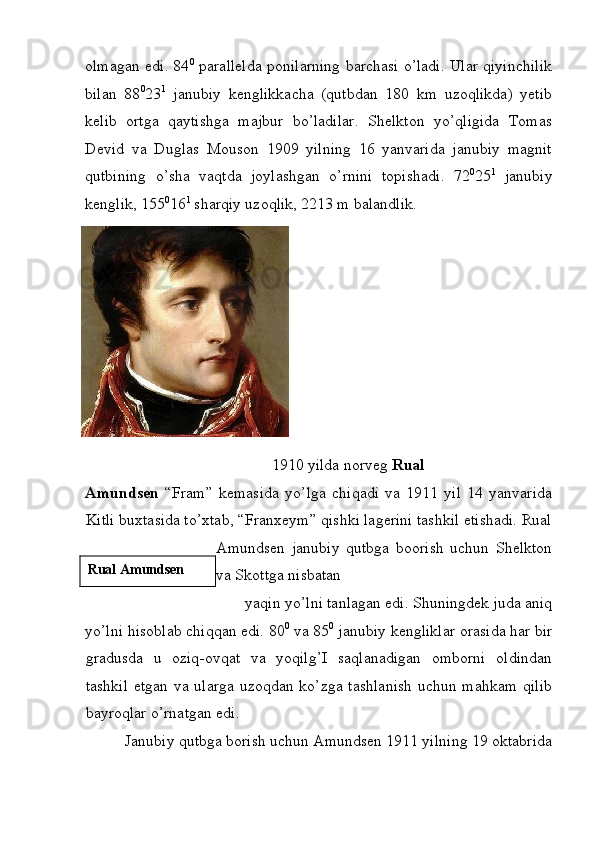 olmagan edi. 84 0
  parallelda ponilarning barchasi o’ladi. Ular qiyinchilik
bilan   88 0
23 1
  janubiy   kenglikkacha   (qutbdan   180   km   uzoqlikda)   yetib
kelib   ortga   qaytishga   majbur   bo’ladilar.   Shelkton   yo’qligida   Tomas
Devid   va   Duglas   Mouson   1909   yilning   16   yanvarida   janubiy   magnit
qutbining   o’sha   vaqtda   joylashgan   o’rnini   topishadi.   72 0
25 1
  janubiy
kenglik, 155 0
16 1
 sharqiy uzoqlik, 2213 m balandlik. 
 
1910 yilda norveg  Rual 
Amundsen   “Fram”   kemasida   yo’lga   chiqadi   va   1911   yil   14   yanvarida
Kitli buxtasida to’xtab, “Franxeym” qishki lagerini tashkil etishadi. Rual
Amundsen   janubiy   qutbga   boorish   uchun   Shelkton
va Skottga nisbatan 
yaqin yo’lni tanlagan edi. Shuningdek juda aniq 
yo’lni hisoblab chiqqan edi. 80 0
 va 85 0
 janubiy kengliklar orasida har bir
gradusda   u   oziq-ovqat   va   yoqilg’I   saqlanadigan   omborni   oldindan
tashkil  etgan va ularga uzoqdan ko’zga tashlanish  uchun mahkam  qilib
bayroqlar o’rnatgan edi. 
Janubiy qutbga borish uchun Amundsen 1911 yilning 19 oktabrida 
 
  Rual Amundsen
  