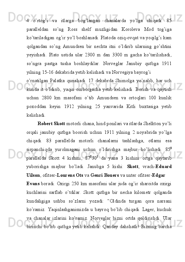 4   o’rtog’i   va   itlarga   bog’langan   chanalarda   yo’lga   chiqadi.   85
paralleldan   so’ng   Ross   shelf   muzligidan   Koroleva   Mod   tog’iga
ko’tariladigan og’ir yo’l boshlanadi. Platoda oziq-ovqat va yoqilg’i kam
qolgandan   so’ng   Amundsen   bir   nechta   itni   o’ldirib   ularning   go’shtini
yeyishadi.   Plato   ustida   ular   2300   m   dan   3300   m   gacha   ko’tarilishadi,
so’ngra   pastga   tusha   boshlaydilar.   Norveglar   Janubiy   qutbga   1911
yilning 15-16 dekabrida yetib kelishadi va Norvegiya bayrog’i 
o’rnatilgan   Palatka   qurishadi.   17   dekabrda   Shimolga   yo’nalib,   har   uch
kunda   it   o’ldirib,   yaqin   omborgacha   yetib   kelishadi.   Borish   va   qaytish
uchun   2800   km   masofani   o’tib   Amundsen   va   ortoqlari   100   kunlik
poxoddan   keyin   1912   yilning   25   yanvarida   Kitli   buxtasiga   yetib
kelishadi. 
Robert Skott  motorli chana, hind ponilari va itlarda Shelkton yo’li
orqali   janubiy   qutbga   boorish   uchun   1911   yilning   2   noyabrida   yo’lga
chiqadi.   83   parallelda   motorli   chanalarni   tashlashga,   otlarni   esa
sirpanchiqda   yurolmagani   uchun   o’ldirishga   majbur   bo’lishadi.   85 0
parallelda   Skott   4   kishini,   87 0
30 1
  da   yana   3   kishini   ortga   qaytarib
yuborishga   majbur   bo’ladi.   Janubga   5   kishi:   Skott ,   vrach- Eduard
Uilson , ofitser- Lourens Ots  va  Genri Bouers  va unter ofitser- Edgar 
Evans   boradi. Oxirgi  250 km masofani  ular juda og’ir sharoitda  oxirgi
kuchlarini   sarflab   o’tdilar.   Skott   qutbga   bir   necha   kilometr   qolganda
kundaligiga   ushbu   so’zlarni   yozadi:   “Oldinda   turgan   qora   narsani
ko’ramiz.   Yaqinlashganimizda   u   bayroq   bo’lib   chiqadi.   Lager,   kuchuk
va   chanalar   izlarini   ko’ramiz.   Norveglar   bizni   ortda   qoldirishdi.   Ular
birinchi bo’lib qutbga yetib kelishdi. Qanday dahshatli! Bizning barcha
 
  