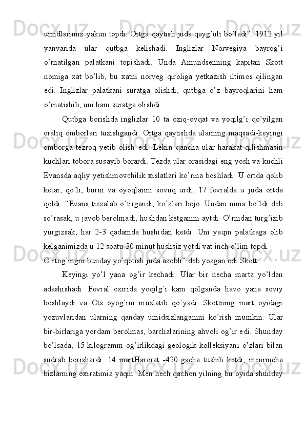 umidlarimiz yakun topdi. Ortga qaytish juda qayg’uli bo’ladi”. 1912 yil
yanvarida   ular   qutbga   kelishadi.   Inglizlar   Norvegiya   bayrog’i
o’rnatilgan   palatkani   topishadi.   Unda   Amundsenning   kapitan   Skott
nomiga   xat   bo’lib,   bu   xatni   norveg   qiroliga   yetkazish   iltimos   qilingan
edi.   Inglizlar   palatkani   suratga   olishdi,   qutbga   o’z   bayroqlarini   ham
o’rnatishib, uni ham suratga olishdi. 
Qutbga   borishda   inglizlar   10   ta   oziq-ovqat   va   yoqilg’i   qo’yilgan
oraliq omborlari tuzishgandi. Ortga qaytishda ularning maqsadi-keyingi
omborga   tezroq   yetib   olish   edi.   Lekin   qancha   ular   harakat   qilishmasin
kuchlari tobora susayib borardi. Tezda ular orasidagi eng yosh va kuchli
Evansda aqliy yetishmovchilik xislatlari ko’rina boshladi. U ortda qolib
ketar,   qo’li,   burni   va   oyoqlarini   sovuq   urdi.   17   fevralda   u   juda   ortda
qoldi.  “Evans  tizzalab  o’tirgandi,  ko’zlari  bejo. Undan nima  bo’ldi  deb
so’rasak, u javob berolmadi, hushdan ketganini aytdi. O’rnidan turg’izib
yurgizsak,   har   2-3   qadamda   hushidan   ketdi.   Uni   yaqin   palatkaga   olib
kelganimizda u 12 soatu 30 minut hushsiz yotdi vat inch o’lim topdi. 
O’rtog’ingni bunday yo’qotish juda azobli” deb yozgan edi Skott. 
Keyingi   yo’l   yana   og’ir   kechadi.   Ular   bir   necha   marta   yo’ldan
adashishadi.   Fevral   oxirida   yoqilg’i   kam   qolganda   havo   yana   soviy
boshlaydi   va   Ots   oyog’ini   muzlatib   qo’yadi.   Skottning   mart   oyidagi
yozuvlaridan   ularning   qanday   umidsizlanganini   ko’rish   mumkin.   Ular
bir-birlariga yordam berolmas, barchalarining ahvoli og’ir edi. Shunday
bo’lsada,  15  kilogramm  og’irlikdagi   geologik  kolleksiyani   o’zlari  bilan
sudrab   borishardi.   14   martHarorat   -420   gacha   tushib   ketdi,   menimcha
bizlarning oxiratimiz yaqin. Men hech qachon yilning bu oyida shunday
 
  