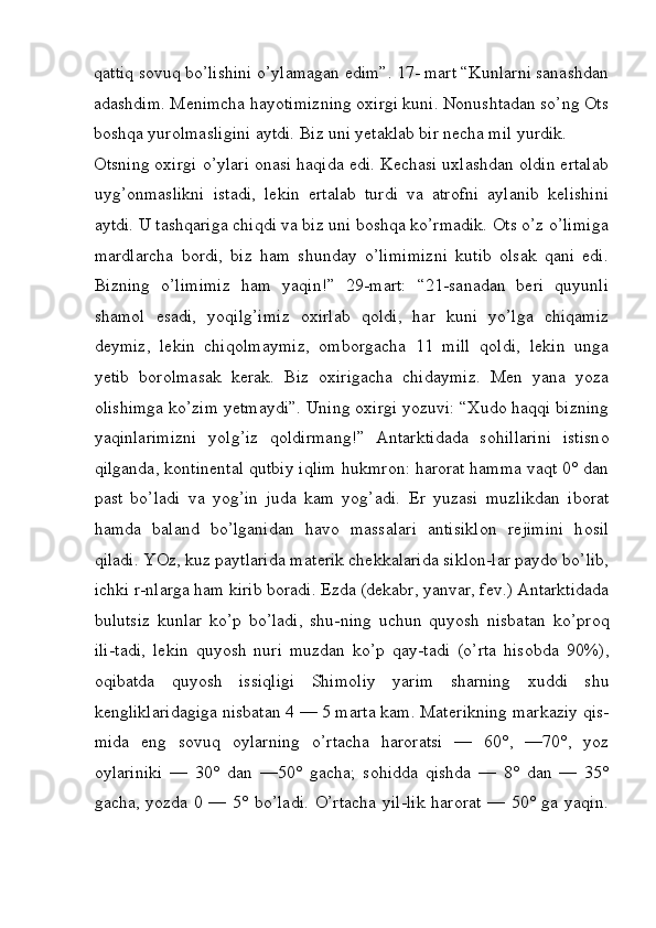 qattiq sovuq bo’lishini o’ylamagan edim”. 17- mart “Kunlarni sanashdan
adashdim. Menimcha hayotimizning oxirgi kuni. Nonushtadan so’ng Ots
boshqa yurolmasligini aytdi. Biz uni yetaklab bir necha mil yurdik. 
Otsning oxirgi o’ylari onasi haqida edi. Kechasi uxlashdan oldin ertalab
uyg’onmaslikni   istadi,   lekin   ertalab   turdi   va   atrofni   aylanib   kelishini
aytdi. U tashqariga chiqdi va biz uni boshqa ko’rmadik. Ots o’z o’limiga
mardlarcha   bordi,   biz   ham   shunday   o’limimizni   kutib   olsak   qani   edi.
Bizning   o’limimiz   ham   yaqin!”   29-mart:   “21-sanadan   beri   quyunli
shamol   esadi,   yoqilg’imiz   oxirlab   qoldi,   har   kuni   yo’lga   chiqamiz
deymiz,   lekin   chiqolmaymiz,   omborgacha   11   mill   qoldi,   lekin   unga
yetib   borolmasak   kerak.   Biz   oxirigacha   chidaymiz.   Men   yana   yoza
olishimga ko’zim yetmaydi”. Uning oxirgi yozuvi: “Xudo haqqi bizning
yaqinlarimizni   yolg’iz   qoldirmang!”   Antarktidada   s о hillarini   istisn о
qilganda, k о ntin е ntal qutbiy iqlim hukmr о n: harorat hamma vaqt 0° dan
past   bo’ladi   va   yog’in   juda   kam   yog’adi.   Е r   yuzasi   muzlikdan   ib о rat
hamda   baland   bo’lganidan   hav о   massalari   antisikl о n   r е jimini   h о sil
qiladi. YOz, kuz paytlarida mat е rik ch е kkalarida sikl о n-lar payd о  bo’lib,
ichki r-nlarga ham kirib b о radi.  Е zda (dekabr, yanvar, f е v.) Antarktidada
bulutsiz   kunlar   ko’p   bo’ladi,   shu-ning   uchun   quyosh   nisbatan   ko’pr о q
ili-tadi,   l е kin   quyosh   nuri   muzdan   ko’p   qay-tadi   (o’rta   his о bda   90%),
о qibatda   quyosh   issiqligi   Shimoliy   yarim   sharning   х uddi   shu
k е ngliklaridagiga nisbatan 4 — 5 marta kam. Mat е rikning markaziy qis-
mida   eng   s о vuq   о ylarning   o’rtacha   haroratsi   —   60°,   —70°,   yoz
о ylariniki   —   30°   dan   —50°   gacha;   s о hidda   qishda   —   8°   dan   —   35°
gacha, yozda 0 — 5° bo’ladi. O’rtacha yil-lik  harorat  — 50° ga yaqin.
 
  