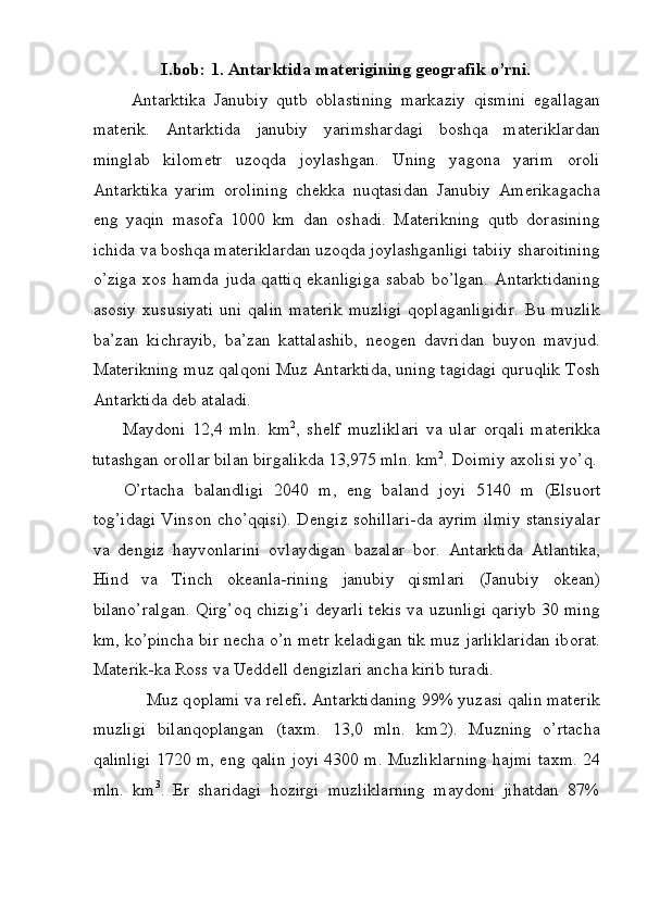 I.bob: 1. Antarktida materigining geografik o’rni. 
  Antarktika   Janubiy   qutb   о blastining   markaziy   qismini   egallagan
mat е rik.   Antarktida   janubiy   yarimshardagi   boshqa   materiklardan
minglab   kilometr   uzoqda   joylashgan.   Uning   yagona   yarim   oroli
Antarktika   yarim   orolining   chekka   nuqtasidan   Janubiy   Amerikagacha
eng   yaqin   masofa   1000   km   dan   oshadi.   Materikning   qutb   dorasining
ichida va boshqa materiklardan uzoqda joylashganligi tabiiy sharoitining
o’ziga  xos  hamda  juda  qattiq  ekanligiga  sabab  bo’lgan.  Antarktidaning
asosiy   xususiyati   uni   qalin   materik   muzligi   qoplaganligidir.   Bu   muzlik
ba’zan   kichrayib,   ba’zan   kattalashib,   neogen   davridan   buyon   mavjud.
Materikning muz qalqoni Muz Antarktida, uning tagidagi quruqlik Tosh
Antarktida deb ataladi. 
Maydoni   12,4   mln.   km 2
,   sh е lf   muzliklari   va   ular   о rqali   mat е rikka
tutashgan  о r о llar bilan birgalikda 13,975 mln. km 2
. D о imiy a хо lisi yo’q.
O’rtacha   balandligi   2040   m,   eng   baland   j о yi   5140   m   (Elsu о rt
t о g’idagi Vins о n cho’qqisi). D е ngiz s о hillari-da ayrim ilmiy stansiyalar
va   d е ngiz   hayv о nlarini   о vlaydigan   bazalar   b о r.   Antarktida   Atlantika,
Hind   va   Tinch   о k е anla-rining   janubiy   qismlari   (Janubiy   о k е an)
bilano’ralgan. Qirg’ о q chizig’i d е yarli t е kis va uzunligi qariyb 30 ming
km, ko’pincha bir n е cha o’n metr k е ladigan tik muz jarliklaridan ib о rat.
Mat е rik-ka R о ss va Uedd е ll d е ngizlari ancha kirib turadi. 
Muz q о plami va r е l е fi .  Antarktidaning 99% yuzasi qalin mat е rik
muzligi   bilanq о plangan   (ta х m.   13,0   mln.   km2).   Muzning   o’rtacha
qalinligi 1720 m, eng qalin j о yi 4300 m. Muzliklarning hajmi ta х m.   24
mln.   km 3
.   Еr   sharidagi   hоzirgi   muzliklarning   maydоni   jihatdan   87%
 
  