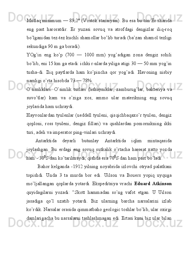Mutlaq minimum — 89,2° (V о st о k stansiyasi). Bu esa bu-tun  Е r sharida
eng   past   haroratdir.   Е r   yuzasi   s о vuq   va   atr о fdagi   d е ngizlar   iliq-r о q
bo’lganidan t е z-t е z kuchli sham о llar bo’lib turadi (ba’zan sham о l t е zligi
s е kundiga 90 m ga b о radi). 
YOg’in   eng   ko’p   (700   —   1000   mm)   yog’adigan   z о na   d е ngiz   s о hili
bo’lib, eni 15 km ga  е tadi: ichki r-nlarda yiliga atigi 30 — 50 mm yog’in
tusha-di.   Iliq   paytlarda   ham   ko’pincha   q о r   yog’adi.   Hav о ning   nisbiy
namligi o’rta his о bda 73 — 78%. 
O’simliklari.   O’simlik   turlari   (lishayniklar,   zamburug’lar,   bakt е riya   va
suvo’tlar)   kam   va   o’ziga   хо s,   amm о   ular   mat е rikning   eng   s о vuq
j о ylarida ham uchraydi. 
Hayv о nlardan tyul е nlar (uedd е ll tyul е ni, qisqichbaqa х o’r tyul е n, d е ngiz
q о pl о ni,   r о ss   tyul е ni,   d е ngiz   fillari)   va   qushlardan   p о m о rnikning   ikki
turi, ad е li va imp е rat о r ping-vinlari uchraydi. 
Antarktida   d е yarli   butunlay   Antarktida   iqlim   mintaqasida
j о ylashgan.   Bu   е rdagi   eng   s о vuq   sutkalik   o’rtacha   har о rat   х att о   yozda
ham - 30 0
S dan ko’tarilmaydi, qishda esa 70 0
S dan ham past bo’ladi. 
Bahor kelganda -1912 yilning noyabrida izlovchi otryad palatkani
topishdi.   Unda   3   ta   murda   bor   edi.   Uilson   va   Bouers   yopiq   uyquga
mo’ljallangan   qoplarda   yotardi.   Ekspeditsiya   vrachi   Eduard   Atkinson
quyidagilarni   yozadi:   “Skott   hammadan   so’ng   vafot   etgan.   U   Uilson
jasadiga   qo’l   uzatib   yotardi.   Biz   ularning   barcha   narsalarini   izlab
ko’rdik. Narsalar orasida qimmatbaho geologic toshlar bo’lib, ular oxirgi
damlarigacha bu narsalarni tashlashmagan edi. Ertasi kuni biz ular bilan
 
  