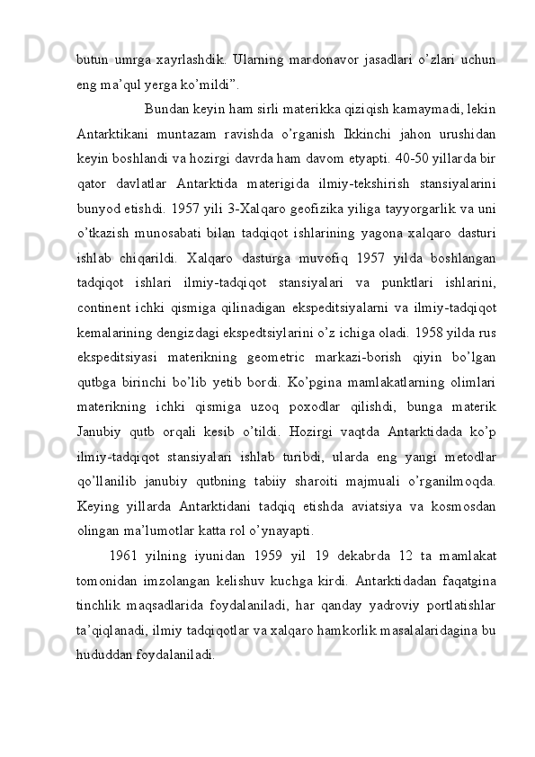 butun   umrga   xayrlashdik.   Ularning   mardonavor   jasadlari   o’zlari   uchun
eng ma’qul yerga ko’mildi”. 
Bundan keyin ham sirli materikka qiziqish kamaymadi, lekin 
Antarktikani   muntazam   ravishda   o’rganish   Ikkinchi   jahon   urushidan
keyin boshlandi va hozirgi davrda ham davom etyapti. 40-50 yillarda bir
qator   davlatlar   Antarktida   materigida   ilmiy-tekshirish   stansiyalarini
bunyod etishdi. 1957 yili 3-Xalqaro geofizika yiliga tayyorgarlik va uni
o’tkazish   munosabati   bilan   tadqiqot   ishlarining   yagona   xalqaro   dasturi
ishlab   chiqarildi.   Xalqaro   dasturga   muvofiq   1957   yilda   boshlangan
tadqiqot   ishlari   ilmiy-tadqiqot   stansiyalari   va   punktlari   ishlarini,
continent   ichki   qismiga   qilinadigan   ekspeditsiyalarni   va   ilmiy-tadqiqot
kemalarining dengizdagi ekspedtsiylarini o’z ichiga oladi. 1958 yilda rus
ekspeditsiyasi   materikning   geometric   markazi-borish   qiyin   bo’lgan
qutbga   birinchi   bo’lib   yetib   bordi.   Ko’pgina   mamlakatlarning   olimlari
materikning   ichki   qismiga   uzoq   poxodlar   qilishdi,   bunga   materik
Janubiy   qutb   orqali   kesib   o’tildi.   Hozirgi   vaqtda   Antarktidada   ko’p
ilmiy-tadqiqot   stansiyalari   ishlab   turibdi,   ularda   eng   yangi   metodlar
qo’llanilib   janubiy   qutbning   tabiiy   sharoiti   majmuali   o’rganilmoqda.
Keying   yillarda   Antarktidani   tadqiq   etishda   aviatsiya   va   kosmosdan
olingan ma’lumotlar katta rol o’ynayapti. 
1961   yilning   iyunidan   1959   yil   19   dekabrda   12   ta   mamlakat
tomonidan   imzolangan   kelishuv   kuchga   kirdi.   Antarktidadan   faqatgina
tinchlik   maqsadlarida   foydalaniladi,   har   qanday   yadroviy   portlatishlar
ta’qiqlanadi, ilmiy tadqiqotlar va xalqaro hamkorlik masalalaridagina bu
hududdan foydalaniladi. 
 
  