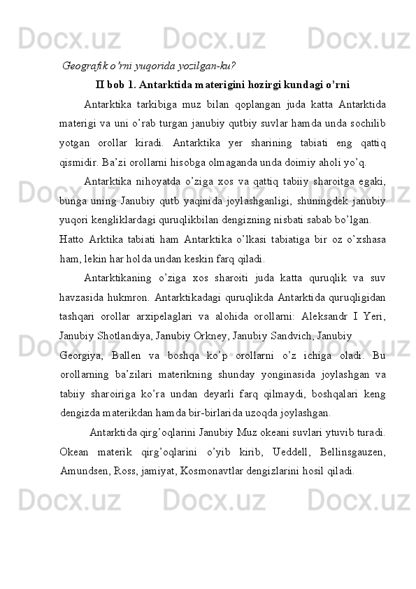  Geografik o’rni yuqorida yozilgan-ku? 
II bob 1. Antarktida materigini hozirgi kundagi o’rni
Antarktika   tarkibiga   muz   bilan   qoplangan   juda   katta   Antarktida
materigi va uni o’rab turgan janubiy qutbiy suvlar hamda unda sochilib
yotgan   orollar   kiradi.   Antarktika   yer   sharining   tabiati   eng   qattiq
qismidir. Ba’zi orollarni hisobga olmaganda unda doimiy aholi yo’q. 
Antarktika   nihoyatda   o’ziga   xos   va   qattiq   tabiiy   sharoitga   egaki,
bunga   uning   Janubiy   qutb   yaqinida   joylashganligi,   shuningdek   janubiy
yuqori kengliklardagi quruqlikbilan dengizning nisbati sabab bo’lgan. 
Hatto   Arktika   tabiati   ham   Antarktika   o’lkasi   tabiatiga   bir   oz   o’xshasa
ham, lekin har holda undan keskin farq qiladi. 
Antarktikaning   o’ziga   xos   sharoiti   juda   katta   quruqlik   va   suv
havzasida hukmron. Antarktikadagi  quruqlikda Antarktida  quruqligidan
tashqari   orollar   arxipelaglari   va   alohida   orollarni:   Aleksandr   I   Yeri,
Janubiy Shotlandiya, Janubiy Orkney, Janubiy Sandvich, Janubiy 
Georgiya,   Ballen   va   boshqa   ko’p   orollarni   o’z   ichiga   oladi.   Bu
orollarning   ba’zilari   materikning   shunday   yonginasida   joylashgan   va
tabiiy   sharoiriga   ko’ra   undan   deyarli   farq   qilmaydi,   boshqalari   keng
dengizda materikdan hamda bir-birlarida uzoqda joylashgan. 
Antarktida qirg’oqlarini Janubiy Muz okeani suvlari ytuvib turadi. 
Okean   materik   qirg’oqlarini   o’yib   kirib,   Ueddell,   Bellinsgauzen,
Amundsen, Ross, jamiyat, Kosmonavtlar dengizlarini hosil qiladi. 
 
  