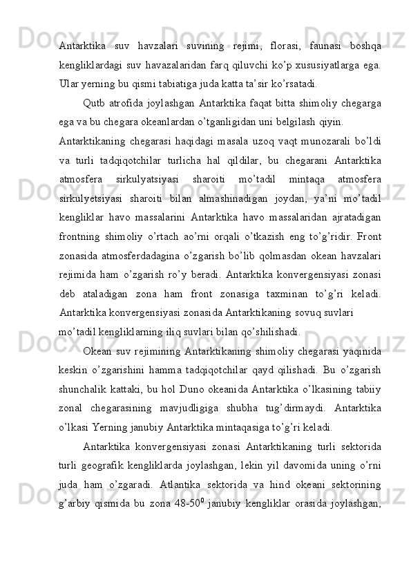 Antarktika   suv   havzalari   suvining   rejimi,   florasi,   faunasi   boshqa
kengliklardagi suv havazalaridan farq qiluvchi ko’p xususiyatlarga ega.
Ular yerning bu qismi tabiatiga juda katta ta’sir ko’rsatadi. 
Qutb atrofida  joylashgan  Antarktika  faqat bitta  shimoliy  chegarga
ega va bu chegara okeanlardan o’tganligidan uni belgilash qiyin. 
Antarktikaning   chegarasi   haqidagi   masala   uzoq   vaqt   munozarali   bo’ldi
va   turli   tadqiqotchilar   turlicha   hal   qildilar,   bu   chegarani   Antarktika
atmosfera   sirkulyatsiyasi   sharoiti   mo’tadil   mintaqa   atmosfera
sirkulyetsiyasi   sharoiti   bilan   almashinadigan   joydan,   ya’ni   mo’tadil
kengliklar   havo   massalarini   Antarktika   havo   massalaridan   ajratadigan
frontning   shimoliy   o’rtach   ao’rni   orqali   o’tkazish   eng   to’g’ridir.   Front
zonasida atmosferdadagina  o’zgarish  bo’lib  qolmasdan  okean havzalari
rejimida   ham   o’zgarish   ro’y   beradi.   Antarktika   konvergensiyasi   zonasi
deb   ataladigan   zona   ham   front   zonasiga   taxminan   to’g’ri   keladi.
Antarktika konvergensiyasi zonasida Antarktikaning sovuq suvlari 
mo’tadil kengliklarning iliq suvlari bilan qo’shilishadi. 
Okean suv rejimining  Antarktikaning  shimoliy  chegarasi yaqinida
keskin   o’zgarishini   hamma   tadqiqotchilar   qayd   qilishadi.   Bu   o’zgarish
shunchalik kattaki,  bu hol Duno okeanida Antarktika  o’lkasining  tabiiy
zonal   chegarasining   mavjudligiga   shubha   tug’dirmaydi.   Antarktika
o’lkasi Yerning janubiy Antarktika mintaqasiga to’g’ri keladi. 
Antarktika   konvergensiyasi   zonasi   Antarktikaning   turli   sektorida
turli   geografik   kengliklarda   joylashgan,   lekin   yil   davomida   uning   o’rni
juda   ham   o’zgaradi.   Atlantika   sektorida   va   hind   okeani   sektorining
g’arbiy   qismida   bu   zona   48-50 0
  janubiy   kengliklar   orasida   joylashgan,
 
  