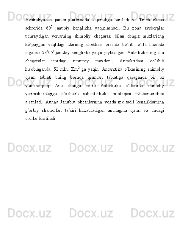 Avstraliyadan   janubi-g’arbroqda   u   janubga   buriladi   va   Tinch   okean
sektorida   60 0
  janubiy   kenglikka   yaqinlashadi.   Bu   zona   aysberglar
uchraydigan   yerlarning   shimoliy   chegarasi   bilan   dengiz   muzlarieng
ko’paygan   vaqtdagi   ularning   chekkasi   orasida   bo’lib,   o’rta   hisobda
olganda 53 0
05 1
  janubiy kenglikka yaqin joylashgan. Antarktikaning shu
chegaralar   ichidagi   umumiy   maydoni,   Antarktidani   qo’shib
hisoblaganda,   52   mln.   Km 2
  ga   yaqin.   Antarktika   o’lkasining   shimoliy
qismi   tabiati   uning   boshqa   qismlari   tabiatiga   qaraganda   bir   oz
yumshoqroq.   Ana   shunga   ko’ra   Antarktika   o’lkasida   shimoliy
yarimshardagiga   o’xshatib   subantarktika   mintaqasi   –Subantarktika
ajratiladi.   Aunga   Janubiy   okeanlarning   yozda   mo’tadil   kengliklarning
g’arbiy   shamollari   ta’siri   kuzatiladigan   anchagina   qismi   va   undagi
orollar kiritiladi. 
 
 
 
 
 
 
 
 
 
  