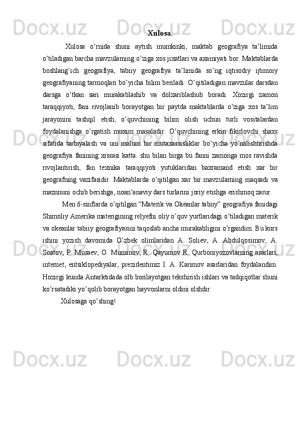 Xulosa.
  Xulosa   o’rnida   shuni   aytish   mumkinki,   maktab   geografiya   ta’limida
o’tiladigan barcha mavzularning o’ziga xos jixatlari va axamiyati bor. Maktablarda
boshlang’ich   geografiya,   tabiiy   geografiya   ta’limida   so’ng   iqtisodiy   ijtimoiy
geografiyaning tarmoqlari bo’yicha bilim beriladi. O’qitiladigan mavzular darsdan
darsga   o’tkan   sari   murakablashib   va   dolzariblashub   boradi.   Xozirgi   zamon
taraqqiyoti,   fani   rivojlanib   borayotgan   bir   paytda   maktablarda   o’ziga   xos   ta’lim
jarayonini   tashqil   etish,   o’quvchining   bilim   olish   uchun   turli   vositalardan
foydalanishga   o’rgatish   muxim   masaladir.   O’quvchining   erkin   fikirlovchi   shaxs
sifatida   tarbiyalash   va   uni   malum   bir   mutaxassisliklar   bo’yicha   yo’nalishtirishda
geografiya fanining xissasi  katta. shu bilan birga bu fanni  zamonga mos ravishda
rivojlantirish,   fan   texnika   taraqqiyoti   yutuklaridan   baxramand   etish   xar   bir
geografning   vazifasidir.   Maktablarda   o’qitilgan   xar   bir   mavzularning   maqsadi   va
maznnuni ochib berishga, noan’anaviy dars turlarini joriy etishga erishmoq zarur. 
 Men 6-sinflarda o’qitilgan “Materik va Okeanlar tabiiy” geografiya fanidagi
Shimoliy Amerika materigining relyefni oliy o’quv yurtlaridagi o’tiladigan materik
va okeanlar tabiiy geografiyasini taqoslab ancha murakabligini o’rgandim. Bu kurs
ishini   yozish   davomida   O’zbek   olimlaridan   A.   Soliev,   A.   Abdulqosimov,   A.
Soatov,   P.   Musaev,   O.   Muminov,   R.   Qayumov   R.   Qurboniyozovlarning   asarlari,
internet,   entsiklopediyalar,   prezidentimiz   I.   A.   Karimov   asarlaridan   foydalandim.
Hozirgi kunda Antarktidada olb borilayotgan tekshirish ishlari va tadqiqotlar shuni
ko’rsatadiki yo’qolib borayotgan hayvonlarni oldini olshdir. 
Xulosaga qo’shing!