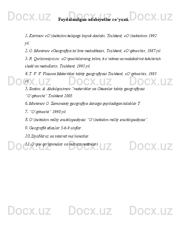 Foydalanilgan adabiyotlar ro’yxati.
1. Karimov «O’zbekiston kelajagi buyuk davlat», Toshkent, «O’zbekiston» 1992 
yil. 
2. O. Muminov «Geografiya ta’limi metodikasi», Toshkent, «O’qituvchi», 1987 yil.
3. R. Qurbonniyozov. «O’quvchilarning bilim, k o’nikma va malakalrini tekshirish 
shakl va metodlari», Toshkent, 1993 yil. 
4. T. V. V. Vlasova Materiklar tabiiy geografiyasi Toshkent, «O’qituvchi», 1983 
yil. 
5. Soatov, A. Abdulqosimov “materiklar va Okeanlar tabiiy geografiyasi 
“O’qituvchi” Toshkent 2005 
6. Muminov O. Zamonaviy geografiya darsiga quyiladigan talablar T. 
7. “O’qituvchi” 1990 yil 
8. O’zbekiston milliy ensiklopediyasi “O’zbekiston milliy ensiklopediyasi”. 
9. Geografik atlaslar 5-6-9 sinflar. 
10. ZiyoNet.uz va internit ma’lumotlar. 
11. O’quv qo’lqnmalar va maruza matinlari.  
 
  