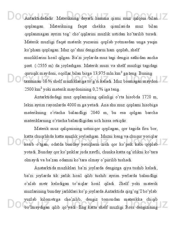 Antarktidadadir.   Materikning   deyarli   hamma   qismi   muz   qalqoni   bilan
qoplangan.   Materikning   faqat   chekka   qismlarida   muz   bilan
qoplanmagan   ayrim   tog’   cho’qqilarini   muzlik   ustidan   ko’tarilib   turadi.
Materik   muzligi   faqat   materik   yuzasini   qoplab   yotmasdan   unga   yaqin
ko’pham qoplagan. Muz qo’shni dengizlarni ham qoplab, shelf 
muzliklarini hosil qilgan. Ba’zi joylarda muz tagi dengiz sathidan ancha
past.   (-2555   m)   da   joylashgan.   Materik   muzi   va   shelf   muzligi   tagidagi
quruqik maydoni, oqollar bilan birga 13,975 mln.km 2
 ga teng. Buning 
taxminan 10 % shelf muzliklariga to’g’ri keladi. Muz bosmagan maydon
2500 km 2
 yoki materik maydonining 0,2 % iga teng. 
Antarktidadagi   muz   qoplamining   qalinligi   o’rta   hisobda   1720   m,
lekin ayrim rayonlarda 4000 m ga yetadi. Ana shu muz qoplami hisobiga
materikning   o’rtacha   balandligi   2040   m,   bu   esa   qolgan   barcha
materiklarning o’rtacha balandligidan uch hissa ortiqdir. 
Materik   muz   qalqonining   ustiniqor   qoplagan,   qor   tagida   firn   bor,
katta chuqrlikda katta muzlik joylashgan. Muzni keng va chuqur yoriqlar
kesib   o’tgan,   odatda   bunday   yoriqlarni   zich   qor   ko’prik   kabi   qoplab
yotadi. Bunday qor ko’priklar juda xavfli, chunka katta og’irlikni ko’tara
olmaydi va ba’zan odamni ko’tara olmay o’piirilib tushadi. 
Anatarktida  muzliklari  ba’zi joylarda  dengizga qiya tushib keladi,
ba’zi   joylarda   tik   jarlik   hosil   qilib   tushib   ayrim   yerlarda   balandligi
o’nlab   metr   keladigan   to’siqlar   hosil   qiladi.   Shelf   yoki   materik
muzlarining bunday jarliklari ko’p joylarda Antarktida qirg’og’I bo’ylab
yuzlab   kilometrga   cho’zilib,   dengiz   tomondan   materikka   chiqib
bo’lmaydigan   qilib   qo’yadi.   Eng   katta   shelf   muzligi   Ross   dengizining
 
  