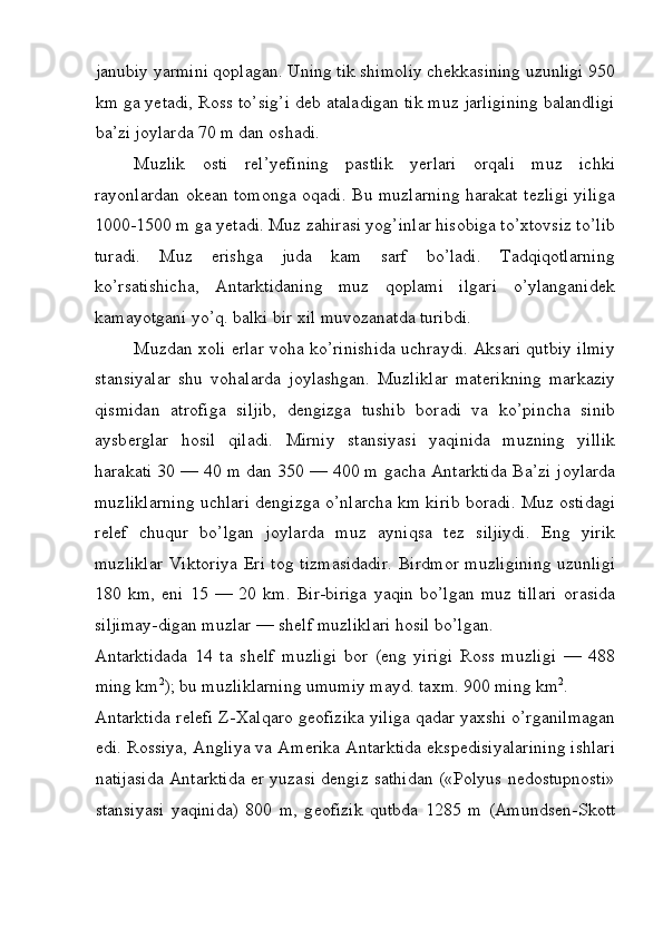 janubiy yarmini qoplagan. Uning tik shimoliy chekkasining uzunligi 950
km ga yetadi, Ross to’sig’i deb ataladigan tik muz jarligining balandligi
ba’zi joylarda 70 m dan oshadi. 
Muzlik   osti   rel’yefining   pastlik   yerlari   orqali   muz   ichki
rayonlardan okean tomonga oqadi. Bu muzlarning harakat tezligi yiliga
1000-1500 m ga yetadi. Muz zahirasi yog’inlar hisobiga to’xtovsiz to’lib
turadi.   Muz   erishga   juda   kam   sarf   bo’ladi.   Tadqiqotlarning
ko’rsatishicha,   Antarktidaning   muz   qoplami   ilgari   o’ylanganidek
kamayotgani yo’q. balki bir xil muvozanatda turibdi. 
Muzdan   хо li   е rlar v о ha ko’rinishida uchraydi. Aksari qutbiy ilmiy
stansiyalar   shu   v о halarda   j о ylashgan.   Muzliklar   mat е rikning   markaziy
qismidan   atr о figa   siljib,   d е ngizga   tushib   b о radi   va   ko’pincha   sinib
aysb е rglar   h о sil   qiladi.   Mirniy   stansiyasi   yaqinida   muzning   yillik
harakati 30 — 40 m dan 350 — 400 m gacha Antarktida Ba’zi j о ylarda
muzliklarning uchlari d е ngizga o’nlarcha km kirib b о radi. Muz   о stidagi
r е l е f   chuqur   bo’lgan   j о ylarda   muz   ayniqsa   t е z   siljiydi.   Eng   yirik
muzliklar  Vikt о riya   Е ri t о g tizmasidadir. Birdm о r muzligining uzunligi
180   km,   eni   15   —   20   km.   Bir-biriga   yaqin   bo’lgan   muz   tillari   о rasida
siljimay-digan muzlar — sh е lf muzliklari h о sil bo’lgan. 
Antarktidada   14   ta   sh е lf   muzligi   b о r   (eng   yirigi   R о ss   muzligi   —   488
ming km 2
); bu muzliklarning umumiy mayd. ta х m. 900 ming km 2
. 
Antarktida r е l е fi Z- Х alqar о  g ео fizika yiliga qadar ya х shi o’rganilmagan
edi. R о ssiya, Angliya va Am е rika Antarktida eksp е disiyalarining ishlari
natijasida Antarktida   е r yuzasi d е ngiz sathidan («P о lyus n е d о stupn о sti»
stansiyasi   yaqinida)   800   m,   g ео fizik   qutbda   1285   m   (Amunds е n-Sk о tt
 
  