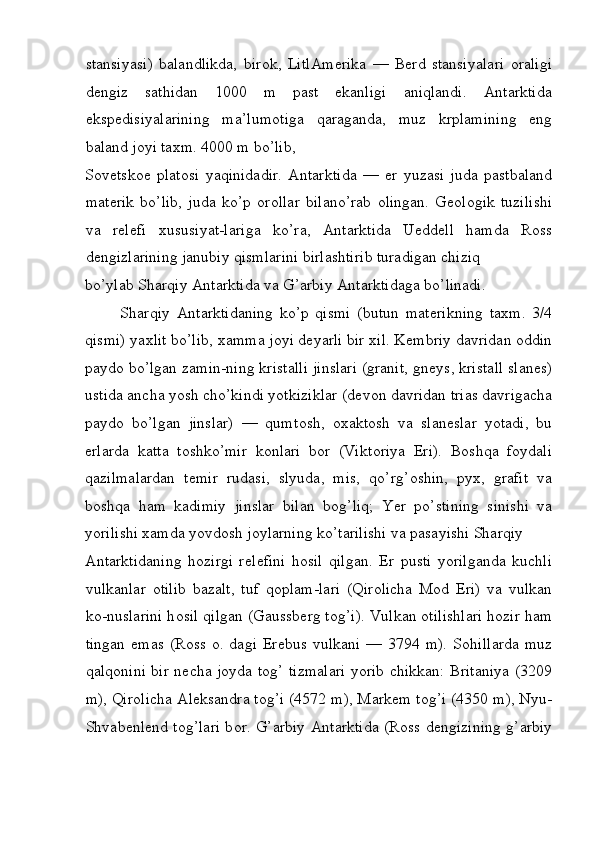 stansiyasi)   balandlikda,   bir о k,   LitlAm е rika   —   Berd   stansiyalari   о raligi
d е ngiz   sathidan   1000   m   past   ekanligi   aniqlandi.   Antarktida
eksp е disiyalarining   ma’lum о tiga   qaraganda,   muz   krplamining   eng
baland j о yi ta х m. 4000 m bo’lib, 
S о v е tsk ое   plat о si   yaqinidadir.   Antarktida   —   е r   yuzasi   juda   pastbaland
mat е rik   bo’lib,   juda   ko’p   о r о llar   bilano’rab   о lingan.   G ео l о gik   tuzilishi
va   r е l е fi   х ususiyat-lariga   ko’ra,   Antarktida   Uedd е ll   hamda   R о ss
d е ngizlarining janubiy qismlarini birlashtirib turadigan chiziq 
bo’ylab Sharqiy Antarktida va G’arbiy Antarktidaga bo’linadi. 
Sharqiy   Antarktidaning   ko’p   qismi   (butun   mat е rikning   ta х m.   3/4
qismi) ya х lit bo’lib,  х amma j о yi d е yarli bir  х il. K е mbriy davridan  о ddin
payd о  bo’lgan zamin-ning kristalli jinslari (granit, gn е ys, kristall slan е s)
ustida ancha yosh cho’kindi yotkiziklar (d е v о n davridan trias davrigacha
payd о   bo’lgan   jinslar)   —   qumt о sh,   ох akt о sh   va   slan е slar   yotadi,   bu
е rlarda   katta   t о shko’mir   k о nlari   b о r   (Vikt о riya   Е ri).   B о shqa   f о ydali
qazilmalardan   t е mir   rudasi,   slyuda,   mis,   qo’rg’ о shin,   pyx,   grafit   va
boshqa   ham   kadimiy   jinslar   bilan   b о g’liq;   Yer   po’stining   sinishi   va
yorilishi  х amda yovd о sh j о ylarning ko’tarilishi va pasayishi Sharqiy 
Antarktidaning   h о zirgi   r е l е fini   h о sil   qilgan.   Е r   pusti   yorilganda   kuchli
vulkanlar   о tilib   bazalt,   tuf   q о plam-lari   (Qir о licha   M о d   Е ri)   va   vulkan
k о -nuslarini h о sil qilgan (Gaussb е rg t о g’i). Vulkan  о tilishlari h о zir ham
tingan  emas  (R о ss   о . dagi  Er е bus  vulkani  — 3794  m).  S о hillarda   muz
qalq о nini bir n е cha j о yda t о g’ tizmalari yorib chikkan: Britaniya (3209
m), Qir о licha Al е ksandra t о g’i (4572 m), Mark е m t о g’i (4350 m), Nyu-
Shvab е nl е nd t о g’lari b о r. G’arbiy Antarktida (R о ss d е ngizining g’arbiy
