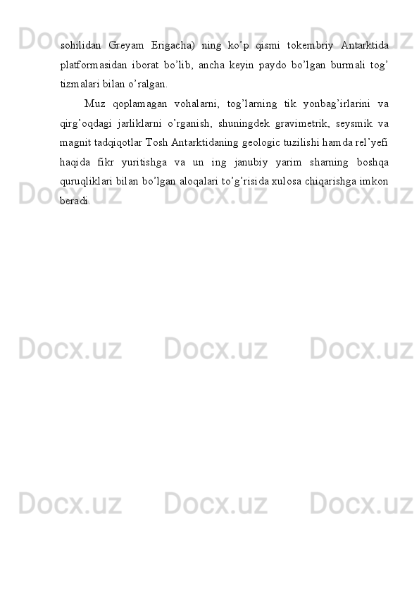 s о hilidan   Gr е yam   Е rigacha)   ning   ko’p   qismi   t о k е mbriy   Antarktida
platf о rmasidan   ib о rat   bo’lib,   ancha   k е yin   payd о   bo’lgan   burmali   t о g’
tizmalari bilan o’ralgan. 
Muz   qoplamagan   vohalarni,   tog’larning   tik   yonbag’irlarini   va
qirg’oqdagi   jarliklarni   o’rganish,   shuningdek   gravimetrik,   seysmik   va
magnit tadqiqotlar Tosh Antarktidaning geologic tuzilishi hamda rel’yefi
haqida   fikr   yuritishga   va   un   ing   janubiy   yarim   sharning   boshqa
quruqliklari bilan bo’lgan aloqalari to’g’risida xulosa chiqarishga imkon
beradi. 
 
 
 
 
  