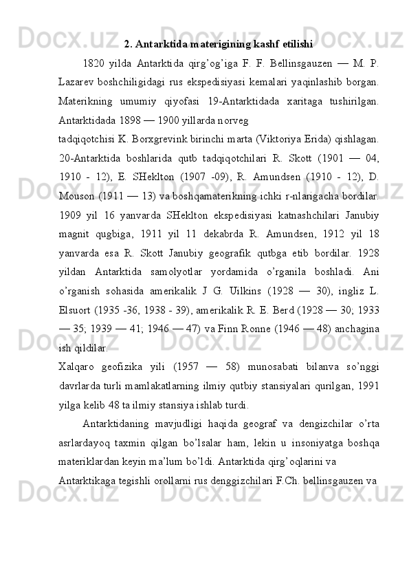 2. Antarktida materigining kashf etilishi
1820   yilda   Antarktida   qirg’ о g’iga   F.   F.   B е llinsgauz е n   —   M.   P.
Lazar е v  b о shchiligidagi  rus   eksp е disiyasi   k е malari  yaqinlashib   b о rgan.
Mat е rikning   umumiy   qiyofasi   19-Antarktidada   х aritaga   tushirilgan.
Antarktidada 1898 — 1900 yillarda n о rv е g 
tadqiq о tchisi K. B о r х gr е vink birinchi marta (Vikt о riya  Е rida) qishlagan.
20-Antarktida   b о shlarida   qutb   tadqiq о tchilari   R.   Sk о tt   (1901   —   04,
1910   -   12),   E.   SH е klt о n   (1907   -09),   R.   Amunds е n   (1910   -   12),   D.
M о us о n (1911 — 13) va boshqamat е rikning ichki r-nlarigacha b о rdilar.
1909   yil   16   yanvarda   SH е klt о n   eksp е disiyasi   katnashchilari   Janubiy
magnit   qugbiga,   1911   yil   11   dekabrda   R.   Amunds е n,   1912   yil   18
yanvarda   esa   R.   Sk о tt   Janubiy   g ео grafik   qutbga   е tib   b о rdilar.   1928
yildan   Antarktida   sam о lyotlar   yordamida   o’rganila   b о shladi.   Ani
o’rganish   s о hasida   am е rikalik   J   G.   Uilkins   (1928   —   30),   ingliz   L.
Elsu о rt (1935 -36, 1938 - 39), am е rikalik R. E. Berd (1928 — 30; 1933
— 35; 1939 — 41; 1946 — 47) va Finn R о nn е  (1946 — 48) anchagina
ish qildilar. 
Х alqar о   g ео fizika   yili   (1957   —   58)   mun о sabati   bilanva   so’nggi
davrlarda turli mamlakatlarning ilmiy qutbiy stansiyalari qurilgan, 1991
yilga k е lib 48 ta ilmiy stansiya ishlab turdi. 
Antarktidaning   mavjudligi   haqida   geograf   va   dengizchilar   o’rta
asrlardayoq   taxmin   qilgan   bo’lsalar   ham,   lekin   u   insoniyatga   boshqa
materiklardan keyin ma’lum bo’ldi. Antarktida qirg’oqlarini va 
Antarktikaga tegishli orollarni rus denggizchilari F.Ch. bellinsgauzen va 
 
  