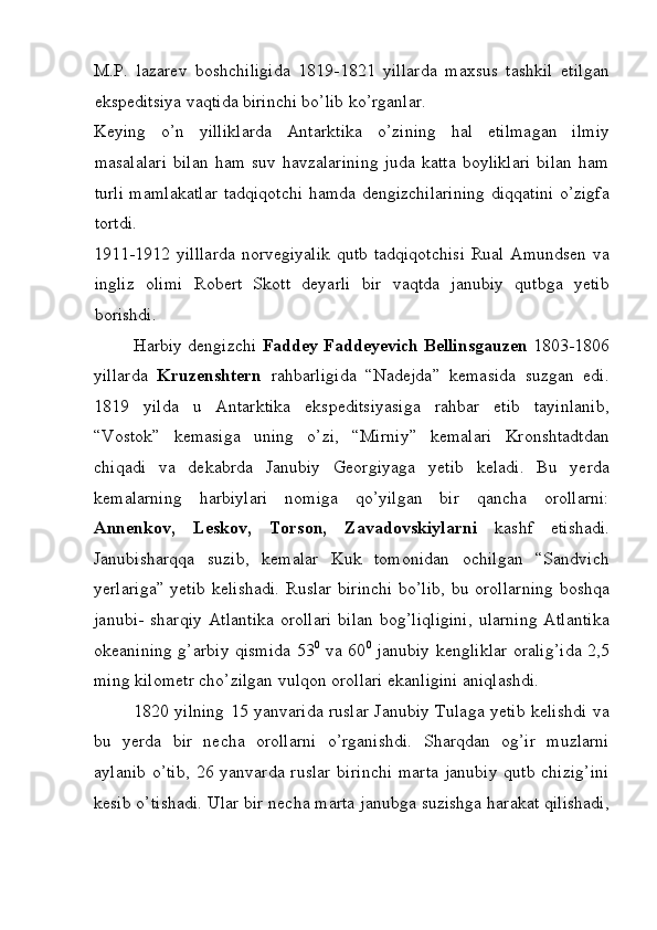 M.P.   lazarev   boshchiligida   1819-1821   yillarda   maxsus   tashkil   etilgan
ekspeditsiya vaqtida birinchi bo’lib ko’rganlar. 
Keying   o’n   yilliklarda   Antarktika   o’zining   hal   etilmagan   ilmiy
masalalari   bilan   ham   suv  havzalarining   juda   katta   boyliklari   bilan   ham
turli mamlakatlar tadqiqotchi hamda dengizchilarining diqqatini o’zigfa
tortdi. 
1911-1912 yilllarda norvegiyalik qutb tadqiqotchisi Rual Amundsen va
ingliz   olimi   Robert   Skott   deyarli   bir   vaqtda   janubiy   qutbga   yetib
borishdi. 
Harbiy dengizchi   Faddey Faddeyevich Bellinsgauzen  1803-1806
yillarda   Kruzenshtern   rahbarligida   “Nadejda”   kemasida   suzgan   edi.
1819   yilda   u   Antarktika   ekspeditsiyasiga   rahbar   etib   tayinlanib,
“Vostok”   kemasiga   uning   o’zi,   “Mirniy”   kemalari   Kronshtadtdan
chiqadi   va   dekabrda   Janubiy   Georgiyaga   yetib   keladi.   Bu   yerda
kemalarning   harbiylari   nomiga   qo’yilgan   bir   qancha   orollarni:
Annenkov,   Leskov,   Torson,   Zavadovskiylarni   kashf   etishadi.
Janubisharqqa   suzib,   kemalar   Kuk   tomonidan   ochilgan   “Sandvich
yerlariga” yetib kelishadi. Ruslar birinchi  bo’lib, bu orollarning  boshqa
janubi-  sharqiy   Atlantika   orollari   bilan  bog’liqligini,  ularning   Atlantika
okeanining g’arbiy qismida 53 0
  va 60 0
  janubiy kengliklar oralig’ida 2,5
ming kilometr cho’zilgan vulqon orollari ekanligini aniqlashdi. 
1820 yilning 15 yanvarida ruslar Janubiy Tulaga yetib kelishdi va
bu   yerda   bir   necha   orollarni   o’rganishdi.   Sharqdan   og’ir   muzlarni
aylanib  o’tib,   26 yanvarda  ruslar   birinchi   marta  janubiy   qutb chizig’ini
kesib o’tishadi. Ular bir necha marta janubga suzishga harakat qilishadi,
 
  