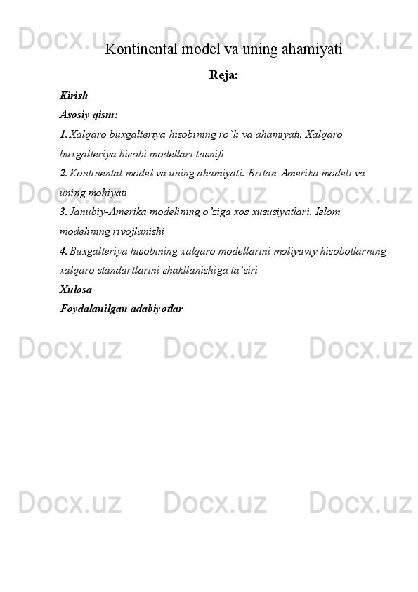 Kontinental model va uning ahamiyati
Reja:
Kirish
Asosiy qism:
1. Xalqaro buxgalteriya hisobining ro`li va ahamiyati. Xalqaro 
buxgalteriya hisobi modellari tasnifi
2. Kontinental model va uning ahamiyati. Britan-Amerika modeli va 
uning mohiyati
3. Janubiy-Amerika modelining o’ziga xos xususiyatlari. Islom 
modelining rivojlanishi
4. Buxgalteriya hisobining xalqaro modellarini moliyaviy hisobotlarning
xalqaro standartlar ini shakllanishiga ta`siri
Xulosa
Foydalanilgan adabiyotlar 