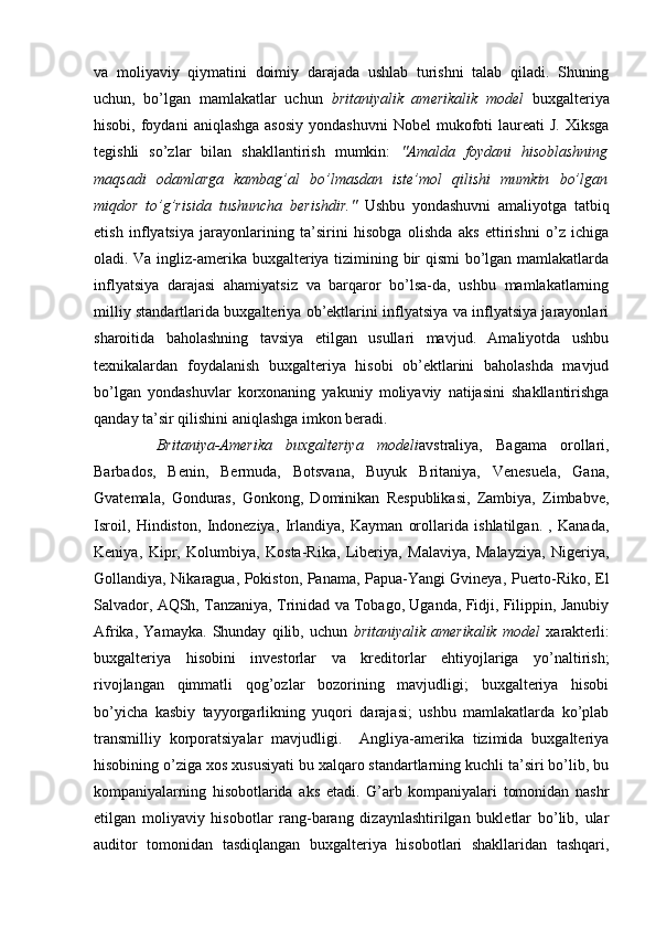 va   moliyaviy   qiymatini   doimiy   darajada   ushlab   turishni   talab   qiladi.   Shuning
uchun,   bo’lgan   mamlakatlar   uchun   britaniyalik   amerikalik   model   buxgalteriya
hisobi,  foydani   aniqlashga  asosiy   yondashuvni   Nobel  mukofoti  laureati   J.  Xiksga
tegishli   so’zlar   bilan   shakllantirish   mumkin:   "Amalda   foydani   hisoblashning
maqsadi   odamlarga   kambag’al   bo’lmasdan   iste’mol   qilishi   mumkin   bo’lgan
miqdor   to’g’risida   tushuncha   berishdir."   Ushbu   yondashuvni   amaliyotga   tatbiq
etish   inflyatsiya   jarayonlarining   ta’sirini   hisobga   olishda   aks   ettirishni   o’z   ichiga
oladi. Va ingliz-amerika buxgalteriya tizimining bir qismi  bo’lgan mamlakatlarda
inflyatsiya   darajasi   ahamiyatsiz   va   barqaror   bo’lsa-da,   ushbu   mamlakatlarning
milliy standartlarida buxgalteriya ob’ektlarini inflyatsiya va inflyatsiya jarayonlari
sharoitida   baholashning   tavsiya   etilgan   usullari   mavjud.   Amaliyotda   ushbu
texnikalardan   foydalanish   buxgalteriya   hisobi   ob’ektlarini   baholashda   mavjud
bo’lgan   yondashuvlar   korxonaning   yakuniy   moliyaviy   natijasini   shakllantirishga
qanday ta’sir qilishini aniqlashga imkon beradi.
Britaniya-Amerika   buxgalteriya   modeli avstraliya,   Bagama   orollari,
Barbados,   Benin,   Bermuda,   Botsvana,   Buyuk   Britaniya,   Venesuela,   Gana,
Gvatemala,   Gonduras,   Gonkong,   Dominikan   Respublikasi,   Zambiya,   Zimbabve,
Isroil,   Hindiston,   Indoneziya,   Irlandiya,   Kayman   orollarida   ishlatilgan.   ,   Kanada,
Keniya,   Kipr,   Kolumbiya,   Kosta-Rika,   Liberiya,   Malaviya,   Malayziya,   Nigeriya,
Gollandiya, Nikaragua, Pokiston, Panama, Papua-Yangi Gvineya, Puerto-Riko, El
Salvador, AQSh, Tanzaniya, Trinidad va Tobago, Uganda, Fidji, Filippin, Janubiy
Afrika,   Yamayka.   Shunday   qilib,   uchun   britaniyalik   amerikalik   model   xarakterli:
buxgalteriya   hisobini   investorlar   va   kreditorlar   ehtiyojlariga   yo’naltirish;
rivojlangan   qimmatli   qog’ozlar   bozorining   mavjudligi;   buxgalteriya   hisobi
bo’yicha   kasbiy   tayyorgarlikning   yuqori   darajasi;   ushbu   mamlakatlarda   ko’plab
transmilliy   korporatsiyalar   mavjudligi.     Angliya-amerika   tizimida   buxgalteriya
hisobining o’ziga xos xususiyati bu xalqaro standartlarning kuchli ta’siri bo’lib, bu
kompaniyalarning   hisobotlarida   aks   etadi.   G’arb   kompaniyalari   tomonidan   nashr
etilgan   moliyaviy   hisobotlar   rang-barang   dizaynlashtirilgan   bukletlar   bo’lib,   ular
auditor   tomonidan   tasdiqlangan   buxgalteriya   hisobotlari   shakllaridan   tashqari, 