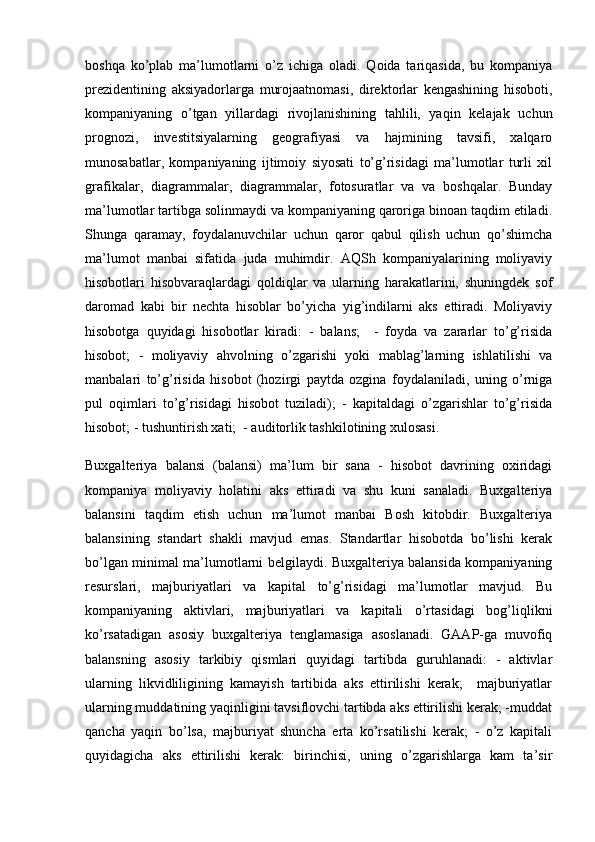 boshqa   ko’plab   ma’lumotlarni   o’z   ichiga   oladi.   Qoida   tariqasida,   bu   kompaniya
prezidentining   aksiyadorlarga   murojaatnomasi,   direktorlar   kengashining   hisoboti,
kompaniyaning   o’tgan   yillardagi   rivojlanishining   tahlili,   yaqin   kelajak   uchun
prognozi,   investitsiyalarning   geografiyasi   va   hajmining   tavsifi,   xalqaro
munosabatlar,   kompaniyaning   ijtimoiy   siyosati   to’g’risidagi   ma’lumotlar   turli   xil
grafikalar,   diagrammalar,   diagrammalar,   fotosuratlar   va   va   boshqalar.   Bunday
ma’lumotlar tartibga solinmaydi va kompaniyaning qaroriga binoan taqdim etiladi.
Shunga   qaramay,   foydalanuvchilar   uchun   qaror   qabul   qilish   uchun   qo’shimcha
ma’lumot   manbai   sifatida   juda   muhimdir.   AQSh   kompaniyalarining   moliyaviy
hisobotlari   hisobvaraqlardagi   qoldiqlar   va   ularning   harakatlarini,   shuningdek   sof
daromad   kabi   bir   nechta   hisoblar   bo’yicha   yig’indilarni   aks   ettiradi.   Moliyaviy
hisobotga   quyidagi   hisobotlar   kiradi:   -   balans;     -   foyda   va   zararlar   to’g’risida
hisobot;   -   moliyaviy   ahvolning   o’zgarishi   yoki   mablag’larning   ishlatilishi   va
manbalari   to’g’risida   hisobot   (hozirgi   paytda   ozgina   foydalaniladi,   uning   o’rniga
pul   oqimlari   to’g’risidagi   hisobot   tuziladi);   -   kapitaldagi   o’zgarishlar   to’g’risida
hisobot; - tushuntirish xati;  - auditorlik tashkilotining xulosasi.
Buxgalteriya   balansi   (balansi)   ma’lum   bir   sana   -   hisobot   davrining   oxiridagi
kompaniya   moliyaviy   holatini   aks   ettiradi   va   shu   kuni   sanaladi.   Buxgalteriya
balansini   taqdim   etish   uchun   ma’lumot   manbai   Bosh   kitobdir.   Buxgalteriya
balansining   standart   shakli   mavjud   emas.   Standartlar   hisobotda   bo’lishi   kerak
bo’lgan minimal ma’lumotlarni belgilaydi. Buxgalteriya balansida kompaniyaning
resurslari,   majburiyatlari   va   kapital   to’g’risidagi   ma’lumotlar   mavjud.   Bu
kompaniyaning   aktivlari,   majburiyatlari   va   kapitali   o’rtasidagi   bog’liqlikni
ko’rsatadigan   asosiy   buxgalteriya   tenglamasiga   asoslanadi.   GAAP-ga   muvofiq
balansning   asosiy   tarkibiy   qismlari   quyidagi   tartibda   guruhlanadi:   -   aktivlar
ularning   likvidliligining   kamayish   tartibida   aks   ettirilishi   kerak;     majburiyatlar
ularning muddatining yaqinligini tavsiflovchi tartibda aks ettirilishi kerak; -muddat
qancha   yaqin   bo’lsa,   majburiyat   shuncha   erta   ko’rsatilishi   kerak;   -   o’z   kapitali
quyidagicha   aks   ettirilishi   kerak:   birinchisi,   uning   o’zgarishlarga   kam   ta’sir 