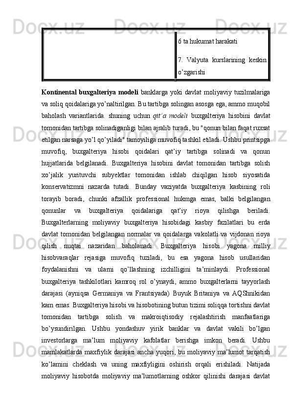 6 ta hukumat harakati
7.   Valyuta   kurslarining   keskin
o’zgarishi
Kontinental   buxgalteriya   modeli   banklarga  yoki   davlat   moliyaviy   tuzilmalariga
va soliq qoidalariga yo’naltirilgan. Bu tartibga solingan asosga ega, ammo muqobil
baholash   variantlarida.   shuning   uchun   qit’a   modeli   buxgalteriya   hisobini   davlat
tomonidan tartibga solinadiganligi bilan ajralib turadi, bu "qonun bilan faqat ruxsat
etilgan narsaga yo’l qo’yiladi" tamoyiliga muvofiq tashkil etiladi. Ushbu printsipga
muvofiq,   buxgalteriya   hisobi   qoidalari   qat’iy   tartibga   solinadi   va   qonun
hujjatlarida   belgilanadi.   Buxgalteriya   hisobini   davlat   tomonidan   tartibga   solish
xo’jalik   yurituvchi   subyektlar   tomonidan   ishlab   chiqilgan   hisob   siyosatida
konservatizmni   nazarda   tutadi.   Bunday   vaziyatda   buxgalteriya   kasbining   roli
torayib   boradi,   chunki   afzallik   professional   hukmga   emas,   balki   belgilangan
qonunlar   va   buxgalteriya   qoidalariga   qat’iy   rioya   qilishga   beriladi.
Buxgalterlarning   moliyaviy   buxgalteriya   hisobidagi   kasbiy   fazilatlari   bu   erda
davlat   tomonidan   belgilangan   normalar   va   qoidalarga   vakolatli   va   vijdonan  rioya
qilish   nuqtai   nazaridan   baholanadi.   Buxgalteriya   hisobi   yagona   milliy
hisobvaraqlar   rejasiga   muvofiq   tuziladi,   bu   esa   yagona   hisob   usullaridan
foydalanishni   va   ularni   qo’llashning   izchilligini   ta’minlaydi.   Professional
buxgalteriya   tashkilotlari   kamroq   rol   o’ynaydi,   ammo   buxgalterlarni   tayyorlash
darajasi   (ayniqsa   Germaniya   va   Frantsiyada)   Buyuk   Britaniya   va   AQShnikidan
kam emas. Buxgalteriya hisobi va hisobotining butun tizimi soliqqa tortishni davlat
tomonidan   tartibga   solish   va   makroiqtisodiy   rejalashtirish   manfaatlariga
bo’ysundirilgan.   Ushbu   yondashuv   yirik   banklar   va   davlat   vakili   bo’lgan
investorlarga   ma’lum   moliyaviy   kafolatlar   berishga   imkon   beradi.   Ushbu
mamlakatlarda  maxfiylik  darajasi   ancha   yuqori,  bu   moliyaviy   ma’lumot   tarqatish
ko’lamini   cheklash   va   uning   maxfiyligini   oshirish   orqali   erishiladi.   Natijada
moliyaviy   hisobotda   moliyaviy   ma’lumotlarning   oshkor   qilinishi   darajasi   davlat 