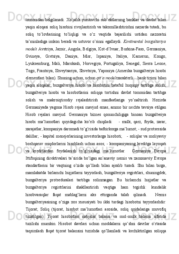 tomonidan belgilanadi.  Xo’jalik  yurituvchi   sub’ektlarning banklar   va davlat   bilan
yaqin aloqasi soliq hisobini rivojlantirish va takomillashtirishni nazarda tutadi, bu
soliq   to’lovlarining   to’liqligi   va   o’z   vaqtida   bajarilishi   ustidan   nazoratni
ta’minlashga imkon beradi va ustuvor o’rinni egallaydi.   Kontinental buxgalteriya
modeli   Avstriya, Jazoir, Angola, Belgiya, Kot-d’Ivuar, Burkina-Faso, Germaniya,
Gvineya,   Gretsiya,   Daniya,   Misr,   Ispaniya,   Italiya,   Kamerun,   Kongo,
Lyuksemburg,   Mali,   Marokash,   Norvegiya,   Portugaliya,   Senegal,   Sierra   Leone,
Togo, Frantsiya, Shveytsariya, Shvetsiya, Yaponiya (Amerika buxgalteriya hisobi
elementlari bilan). Shuning uchun, uchun  qit’a modeli xarakterli:   bank tizimi bilan
yaqin   aloqalar;   buxgalteriya   hisobi   va   hisobotini   batafsil   huquqiy   tartibga   solish;
buxgalteriya   hisobi   va   hisobotlarini   soliqqa   tortishni   davlat   tomonidan   tartibga
solish   va   makroiqtisodiy   rejalashtirish   manfaatlariga   yo’naltirish.   Hozirda
Germaniyada yagona Hisob  rejasi  mavjud emas,  ammo bir  nechta  tavsiya etilgan
Hisob   rejalari   mavjud.   Germaniya   biznes   qonunchiligiga   binoan   buxgalteriya
hisobi   ma’lumotlari   quyidagicha   ko’rib   chiqiladi:       -   mulk,   qarz,   foyda,   zarar,
xarajatlar, kompaniya daromadi to’g’risida tadbirkorga ma’lumot; - sud protsessida
dalillar;  -  kapital  menejerlarining investorlarga hisoboti;      -  soliqlar  va moliyaviy
boshqaruv   miqdorlarini   hisoblash   uchun   asos;   -   kompaniyaning   kreditga   layoqati
va   kreditlardan   foydalanish   to’g’risidagi   ma’lumotlar.     Germaniya   Evropa
Ittifoqining   direktivalari   ta’sirida   bo’lgan   an’anaviy   nemis   va   zamonaviy   Evropa
standartlarini   bir   vaqtning   o’zida   qo’llash   bilan   ajralib   turadi.   Shu   bilan   birga,
mamlakatda   birlamchi   hujjatlarni   tayyorlash,   buxgalteriya   registrlari,   shuningdek,
buxgalteriya   protseduralari   tartibga   solinmagan.   Bu   birlamchi   hujjatlar   va
buxgalteriya   registrlarini   shakllantirish   vaqtiga   ham   tegishli:   kundalik
hisobvaraqlar   faqat   mablag’larni   aks   ettirganda   talab   qilinadi.     Nemis
buxgalteriyasining   o’ziga   xos   xususiyati   bu   ikki   turdagi   hisobotni   tayyorlashdir:
Tijorat;   Soliq   (tijorat,   hisobot   ma’lumotlari   asosida,   soliq   qoidalariga   muvofiq
tuzatilgan).   Tijorat   hisobotlari   natijalar   balansi   va   mol-mulk   balansi   sifatida
tuzilishi   mumkin.   Hisobot   davrlari   uchun   moddalarni   qo’shni   davrlar   o’rtasida
taqsimlash   faqat   tijorat   balansini   tuzishda   qo’llaniladi   va   kechiktirilgan   soliqqa 