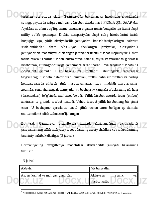 tortishni   o’z   ichiga   oladi.   Germaniyada   buxgalteriya   hisobining   rivojlanishi
so’nggi paytlarda xalqaro moliyaviy hisobot standartlari (IFRS), AQSh GAAP-dan
foydalanish bilan bog’liq, ammo umuman olganda nemis buxgalteriya tizimi faqat
milliy   bo’lib   qolmoqda.   Kichik   kompaniyalar   faqat   soliq   hisobotlarini   tuzish
huquqiga   ega,   yirik   aktsiyadorlik   jamiyatlari   konsolidatsiyalashgan   balansni
shakllantirishlari   shart.   Mas’uliyati   cheklangan   jamiyatlar,   aktsiyadorlik
jamiyatlari va mas’uliyati cheklangan jamiyatlar uchun hisobot majburiydir. Ushbu
tashkilotlarning yillik hisoboti buxgalteriya balansi, foyda va zararlar to’g’risidagi
hisobotdan, shuningdek ularga qo’shimchalardan iborat. Ilovalar yillik hisobotning
ekvivalent   qismidir.   Ular   balans   ma’lumotlarini,   shuningdek   daromadlar
to’g’risidagi hisobotni oshkor qiladi, xususan, mulkni baholash usullari va boshqa
kompaniyalarda   ishtirok   etish   majburiyatlarini,   uzoq   muddatli   majburiyatlar,
xodimlar soni, shuningdek menejerlar va boshqaruv kengashi a’zolarining ish haqi
(daromadlari)   to’g’risida   ma’lumot   beradi.   Yillik   hisobot   asosida   tovar   (ombor)
zaxiralari   to’g’risida   hisobot   tuziladi.   Ushbu   hisobot   yillik   hisobotning   bir   qismi
emas.   U   boshqaruv   qarorlarini   qabul   qilish   uchun   zarur   bo’lgan   qo’shimcha
ma’lumotlarni olish uchun mo’ljallangan.
Bu   erda   Germaniya   buxgalteriya   tizimida   shakllanadigan   aktsiyadorlik
jamiyatlarining yillik moliyaviy hisobotlarining asosiy shakllari ko’rsatkichlarining
taxminiy tarkibi keltirilgan (3-jadval).
Germaniyaning   buxgalteriya   modelidagi   aksiyadorlik   jamiyati   balansining
tuzilishi 4
  3-jadval
Aktivlar Majburiyatlar
Asosiy kapital va moliyaviy aktivlar: Aktsiyaga   egalik   va
majburiyatlar:
4
  “ ОСНОВНЫЕ МОДЕЛИ БУХГАЛТЕРСКОГО УЧЕТА И АНАЛИЗА В ЗАРУБЕЖНЫХ СТРАНАХ”  И. А. Шульгина