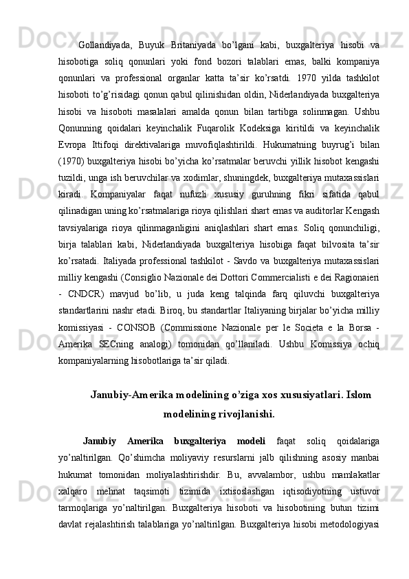 Gollandiyada,   Buyuk   Britaniyada   bo’lgani   kabi,   buxgalteriya   hisobi   va
hisobotiga   soliq   qonunlari   yoki   fond   bozori   talablari   emas,   balki   kompaniya
qonunlari   va   professional   organlar   katta   ta’sir   ko’rsatdi.   1970   yilda   tashkilot
hisoboti to’g’risidagi qonun qabul qilinishidan oldin, Niderlandiyada buxgalteriya
hisobi   va   hisoboti   masalalari   amalda   qonun   bilan   tartibga   solinmagan.   Ushbu
Qonunning   qoidalari   keyinchalik   Fuqarolik   Kodeksiga   kiritildi   va   keyinchalik
Evropa   Ittifoqi   direktivalariga   muvofiqlashtirildi.   Hukumatning   buyrug’i   bilan
(1970) buxgalteriya hisobi bo’yicha ko’rsatmalar beruvchi yillik hisobot kengashi
tuzildi, unga ish beruvchilar va xodimlar, shuningdek, buxgalteriya mutaxassislari
kiradi.   Kompaniyalar   faqat   nufuzli   xususiy   guruhning   fikri   sifatida   qabul
qilinadigan uning ko’rsatmalariga rioya qilishlari shart emas va auditorlar Kengash
tavsiyalariga   rioya   qilinmaganligini   aniqlashlari   shart   emas.   Soliq   qonunchiligi,
birja   talablari   kabi,   Niderlandiyada   buxgalteriya   hisobiga   faqat   bilvosita   ta’sir
ko’rsatadi.   Italiyada  professional   tashkilot   -  Savdo va  buxgalteriya mutaxassislari
milliy kengashi (Consiglio Nazionale dei Dottori Commercialisti e dei Ragionaieri
-   CNDCR)   mavjud   bo’lib,   u   juda   keng   talqinda   farq   qiluvchi   buxgalteriya
standartlarini nashr etadi. Biroq, bu standartlar Italiyaning birjalar bo’yicha milliy
komissiyasi   -   CONSOB   (Commissione   Nazionale   per   le   Societa   e   la   Borsa   -
Amerika   SECning   analogi)   tomonidan   qo’llaniladi.   Ushbu   Komissiya   ochiq
kompaniyalarning hisobotlariga ta’sir qiladi.
Janubiy-Amerika modelining o’ziga xos xususiyatlari. Islom
modelining rivojlanishi.
Janubiy   Amerika   buxgalteriya   modeli   faqat   soliq   qoidalariga
yo’naltirilgan.   Qo’shimcha   moliyaviy   resurslarni   jalb   qilishning   asosiy   manbai
hukumat   tomonidan   moliyalashtirishdir.   Bu,   avvalambor,   ushbu   mamlakatlar
xalqaro   mehnat   taqsimoti   tizimida   ixtisoslashgan   iqtisodiyotning   ustuvor
tarmoqlariga   yo’naltirilgan.   Buxgalteriya   hisoboti   va   hisobotining   butun   tizimi
davlat  rejalashtirish talablariga yo’naltirilgan. Buxgalteriya hisobi  metodologiyasi 