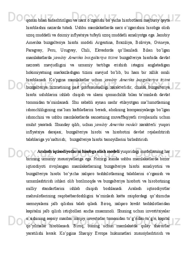 qonun bilan birlashtirilgan va narx o’zgarishi bo’yicha hisobotlarni majburiy qayta
hisoblashni   nazarda   tutadi.   Ushbu   mamlakatlarda   narx   o’zgarishini   hisobga   olish
uzoq muddatli va doimiy inflyatsiya tufayli uzoq muddatli amaliyotga ega. Janubiy
Amerika   buxgalteriya   hisobi   modeli   Argentina,   Braziliya,   Boliviya,   Gvineya,
Paragvay,   Peru,   Urugvay,   Chili,   Ekvadorda   qo’llaniladi.   Bilan   bo’lgan
mamlakatlarda   janubiy   Amerika   buxgalteriya   tizimi   buxgalteriya   hisobida   davlat
nazorati   mavjudligini   va   umumiy   tartibga   erishish   istagini   anglatadigan
hokimiyatning   markazlashgan   tizimi   mavjud   bo’lib,   bu   ham   bir   xillik   omili
hisoblanadi.   Ko’pgina   mamlakatlar   uchun   janubiy   Amerika   buxgalteriya   tizimi
buxgalteriya   xizmatining   past   professionalligi   xarakterlidir,   chunki   buxgalteriya
hisobi   uslublarini   ishlab   chiqish   va   ularni   qonunchilik   bilan   ta’minlash   davlat
tomonidan   ta’minlanadi.   Shu   sababli   aynan   nashr   etilayotgan   ma’lumotlarning
ishonchliligining   ma’lum   kafolatlarini   beradi,   aholining   kompaniyalarga   bo’lgan
ishonchini   va   ushbu   mamlakatlarda   sanoatning   muvaffaqiyatli   rivojlanishi   uchun
muhit   yaratadi.   Shunday   qilib,   uchun   janubiy   Amerika   modeli   xarakterli:   yuqori
inflyatsiya   darajasi;   buxgalteriya   hisobi   va   hisobotini   davlat   rejalashtirish
talablariga yo’naltirish;   buxgalteriya hisobi tamoyillarini birlashtirish.
Aralash iqtisodiyotlarni hisobga olish modeli  yuqoridagi modellarning har
birining   umumiy   xususiyatlariga   ega.   Hozirgi   kunda   ushbu   mamlakatlarda   bozor
iqtisodiyoti   rivojlangan   mamlakatlarning   buxgalteriya   hisobi   amaliyotini   va
buxgalteriya   hisobi   bo’yicha   xalqaro   tashkilotlarning   talablarini   o’rganish   va
umumlashtirish   ishlari   olib   borilmoqda   va   buxgalteriya   hisoboti   va   hisobotining
milliy   standartlarini   ishlab   chiqish   boshlanadi.   Aralash   iqtisodiyotlar
mahsulotlarining   raqobatbardoshligini   ta’minlash   katta   miqdordagi   qo’shimcha
sarmoyalarni   jalb   qilishni   talab   qiladi.   Biroq,   xalqaro   kredit   tashkilotlaridan
kapitalni   jalb   qilish   istiqbollari   ancha   muammoli.   Shuning   uchun   investitsiyalar
o’sishining   asosiy   manbai   xorijiy   investorlar   tomonidan   to’g’ridan-to’g’ri   kapital
qo’yilmalar   hisoblanadi.   Biroq,   buning   uchun   mamlakatda   qulay   sharoitlar
yaratilishi   kerak.   Ko’pgina   Sharqiy   Evropa   hukumatlari   xususiylashtirish   va