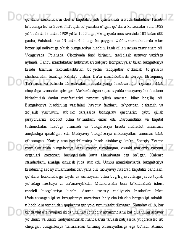 qo’shma korxonalarni chet el kapitalini jalb qilish usuli sifatida tanladilar. Hisob-
kitoblarga ko’ra Sovet Ittifoqida ro’yxatdan o’tgan qo’shma korxonalar soni 1988
yil boshida 23 tadan 1989 yilda 1000 taga, Vengriyada mos ravishda 102 tadan 600
gacha,   Polshada   esa   13   tadan   400   taga   ko’paygan.   Ushbu   mamlakatlarda   erkin
bozor iqtisodiyotiga o’tish buxgalteriya hisobini isloh qilish uchun zarur shart edi.
Vengriyada,   Polshada,   Chexiyada   fond   birjasini   tasdiqlash   ustuvor   vazifaga
aylandi. Ushbu mamlakatlar hukumatlari xalqaro kompaniyalar bilan buxgalteriya
hisobi   tizimini   takomillashtirish   bo’yicha   tadqiqotlar   o’tkazish   to’g’risida
shartnomalar   tuzishga   kelishib   oldilar.   Ba’zi   mamlakatlarda   Evropa   Ittifoqining
To’rtinchi   va   Ettinchi   Direktivalari   asosida   yangi   hisobvaraqlar   rejasini   ishlab
chiqishga urinishlar  qilingan. Markazlashgan  iqtisodiyotda moliyaviy hisobotlarni
birlashtirish   davlat   manfaatlarini   nazorat   qilish   maqsadi   bilan   bog’liq   edi.
Buxgalteriya   hisobining   vazifalari   hayotiy   faktlarni   ro’yxatdan   o’tkazish   va
xo’jalik   yurituvchi   sub’ekt   darajasida   boshqaruv   qarorlarini   qabul   qilish
jarayonlarini   axborot   bilan   ta’minlash   emas   edi.   Daromadlilik   va   kapital
tushunchalari   hisobga   olinmadi   va   buxgalteriya   hisobi   mahsulot   tannarxini
aniqlashga   qaratilgan   edi.   Moliyaviy   buxgalteriya   imkoniyatlari   umuman   talab
qilinmagan.   Xorijiy   amaliyotchilarning   hisob-kitoblariga   ko’ra,   Sharqiy   Evropa
mamlakatlarida   buxgalteriya   kasbi   yomon   rivojlangan,   chunki   markaziy   nazorat
organlari   korxonani   boshqarishda   katta   ahamiyatga   ega   bo’lgan.   Xalqaro
standartlarni   amalga   oshirish   juda   sust   edi.   Ushbu   mamlakatlarda   buxgalteriya
hisobining asosiy muammolaridan yana biri moliyaviy nazorat, kapitalni baholash,
qo’shma   korxonalarga   foyda   va   sarmoyalar   bilan   bog’liq   savollarga   javob   topish
yo’lidagi   inertsiya   va   an’anaviylikdir.   Mutaxassislar   buni   ta’kidlashadi   islom
modeli   buxgalteriya   hisobi.   Ammo   rasmiy   moliyaviy   hisobotlar   bilan
ifodalanmaganligi  va buxgalteriya nazariyasi  bo’yicha ish olib borganligi sababli,
u hech kim tomonidan qoplanmagan yoki umumlashtirilmagan. Shunday qilib, har
bir davlat o’z rivojlanishida umumiy iqtisodiy muammolarni hal qilishning ustuvor
yo’llarini va ularni moliyalashtirish manbalarini tanlash natijasida, yuqorida ko’rib
chiqilgan   buxgalteriya   tizimlaridan   birining   xususiyatlariga   ega   bo’ladi.   Ammo 