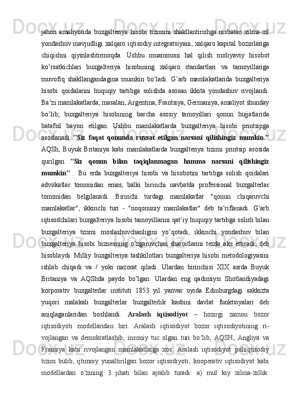 jahon   amaliyotida   buxgalteriya   hisobi   tizimini   shakllantirishga   nisbatan   xilma-xil
yondashuv mavjudligi xalqaro iqtisodiy integratsiyani, xalqaro kapital bozorlariga
chiqishni   qiyinlashtirmoqda.   Ushbu   muammoni   hal   qilish   moliyaviy   hisobot
ko’rsatkichlari   buxgalteriya   hisobining   xalqaro   standartlari   va   tamoyillariga
muvofiq   shakllangandagina   mumkin   bo’ladi.   G’arb   mamlakatlarida   buxgalteriya
hisobi   qoidalarini   huquqiy   tartibga   solishda   asosan   ikkita   yondashuv   rivojlandi.
Ba’zi mamlakatlarda, masalan, Argentina, Frantsiya, Germaniya, amaliyot shunday
bo’lib,   buxgalteriya   hisobining   barcha   asosiy   tamoyillari   qonun   hujjatlarida
batafsil   bayon   etilgan.   Ushbu   mamlakatlarda   buxgalteriya   hisobi   printsipga
asoslanadi   "Siz   faqat   qonunda   ruxsat   etilgan   narsani   qilishingiz   mumkin."
AQSh,   Buyuk   Britaniya   kabi   mamlakatlarda   buxgalteriya   tizimi   printsip   asosida
qurilgan   "Siz   qonun   bilan   taqiqlanmagan   hamma   narsani   qilishingiz
mumkin" ...   Bu   erda   buxgalteriya   hisobi   va   hisobotini   tartibga   solish   qoidalari
advokatlar   tomonidan   emas,   balki   birinchi   navbatda   professional   buxgalterlar
tomonidan   belgilanadi.   Birinchi   turdagi   mamlakatlar   "qonun   chiqaruvchi
mamlakatlar",   ikkinchi   turi   -   "noqonuniy   mamlakatlar"   deb   ta’riflanadi.   G’arb
iqtisodchilari buxgalteriya hisobi tamoyillarini qat’iy huquqiy tartibga solish bilan
buxgalteriya   tizimi   moslashuvchanligini   yo’qotadi,   ikkinchi   yondashuv   bilan
buxgalteriya   hisobi   biznesning   o’zgaruvchan   sharoitlarini   tezda   aks   ettiradi,   deb
hisoblaydi.   Milliy   buxgalteriya   tashkilotlari   buxgalteriya   hisobi   metodologiyasini
ishlab   chiqadi   va   /   yoki   nazorat   qiladi.   Ulardan   birinchisi   XIX   asrda   Buyuk
Britaniya   va   AQShda   paydo   bo’lgan.   Ulardan   eng   qadimiysi   Shotlandiyadagi
korporativ   buxgalterlar   instituti   1853   yil   yanvar   oyida   Edinburgdagi   sakkizta
yuqori   malakali   buxgalterlar   buxgalterlik   kasbini   davlat   funktsiyalari   deb
aniqlaganlaridan   boshlandi.   Aralash   iqtisodiyot   –   hozirgi   zamon   bozor
iqtisodiyoti   modellaridan   biri.   Aralash   iqtisodiyot   bozor   iqtisodiyotining   ri-
vojlangan   va   demokratlashib,   insoniy   tuc   olgan   turi   bo lib,   AQSH,   Angliya   vaʻ
Fransiya   kabi   rivojlangan   mamlakatlarga   xos.   Aralash   iqtisodiyot   poliiqtisodiy
tizim   bulib,   ijtimoiy   yunaltirilgan   bozor   iqtisodiyoti,   kooperativ   iqtisodiyot   kabi
modellardan   o zining   3   jihati   bilan   ajralib   turadi:   a)   mul   kiy   xilma-xillik.	
ʻ 