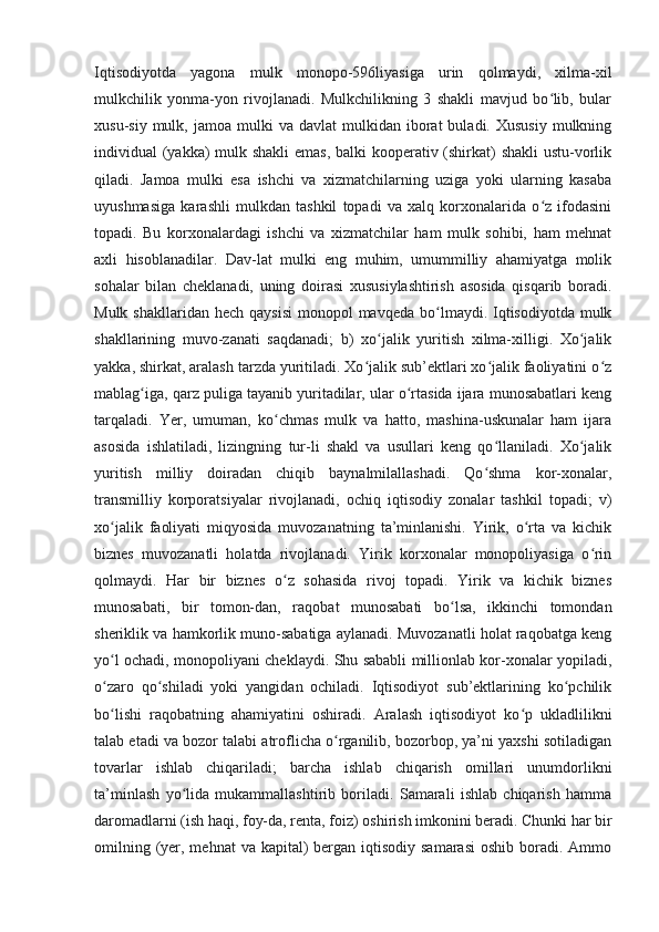 Iqtisodiyotda   yagona   mulk   monopo-596liyasiga   urin   qolmaydi,   xilma-xil
mulkchilik   yonma-yon   rivojlanadi.   Mulkchilikning   3   shakli   mavjud   bo lib,   bularʻ
xusu-siy  mulk,  jamoa  mulki  va  davlat  mulkidan  iborat   buladi.  Xususiy   mulkning
individual (yakka)  mulk shakli  emas,  balki  kooperativ (shirkat)  shakli  ustu-vorlik
qiladi.   Jamoa   mulki   esa   ishchi   va   xizmatchilarning   uziga   yoki   ularning   kasaba
uyushmasiga   karashli   mulkdan   tashkil   topadi   va   xalq   korxonalarida   o z   ifodasini
ʻ
topadi.   Bu   korxonalardagi   ishchi   va   xizmatchilar   ham   mulk   sohibi,   ham   mehnat
axli   hisoblanadilar.   Dav-lat   mulki   eng   muhim,   umummilliy   ahamiyatga   molik
sohalar   bilan   cheklanadi,   uning   doirasi   xususiylashtirish   asosida   qisqarib   boradi.
Mulk  shakllaridan  hech qaysisi   monopol  mavqeda  bo lmaydi. Iqtisodiyotda  mulk	
ʻ
shakllarining   muvo-zanati   saqdanadi;   b)   xo jalik   yuritish   xilma-xilligi.   Xo jalik	
ʻ ʻ
yakka, shirkat, aralash tarzda yuritiladi. Xo jalik sub’ektlari xo jalik faoliyatini o z	
ʻ ʻ ʻ
mablag iga, qarz puliga tayanib yuritadilar, ular o rtasida ijara munosabatlari keng	
ʻ ʻ
tarqaladi.   Yer,   umuman,   ko chmas   mulk   va   hatto,   mashina-uskunalar   ham   ijara	
ʻ
asosida   ishlatiladi,   lizingning   tur-li   shakl   va   usullari   keng   qo llaniladi.   Xo jalik	
ʻ ʻ
yuritish   milliy   doiradan   chiqib   baynalmilallashadi.   Qo shma   kor-xonalar,
ʻ
transmilliy   korporatsiyalar   rivojlanadi,   ochiq   iqtisodiy   zonalar   tashkil   topadi;   v)
xo jalik   faoliyati   miqyosida   muvozanatning   ta’minlanishi.   Yirik,   o rta   va   kichik	
ʻ ʻ
biznes   muvozanatli   holatda   rivojlanadi.   Yirik   korxonalar   monopoliyasiga   o rin	
ʻ
qolmaydi.   Har   bir   biznes   o z   sohasida   rivoj   topadi.   Yirik   va   kichik   biznes	
ʻ
munosabati,   bir   tomon-dan,   raqobat   munosabati   bo lsa,   ikkinchi   tomondan	
ʻ
sheriklik va hamkorlik muno-sabatiga aylanadi. Muvozanatli holat raqobatga keng
yo l ochadi, monopoliyani cheklaydi. Shu sababli millionlab kor-xonalar yopiladi,	
ʻ
o zaro   qo shiladi   yoki   yangidan   ochiladi.   Iqtisodiyot   sub’ektlarining   ko pchilik
ʻ ʻ ʻ
bo lishi   raqobatning   ahamiyatini   oshiradi.   Aralash   iqtisodiyot   ko p   ukladlilikni
ʻ ʻ
talab etadi va bozor talabi atroflicha o rganilib, bozorbop, ya’ni yaxshi sotiladigan	
ʻ
tovarlar   ishlab   chiqariladi;   barcha   ishlab   chiqarish   omillari   unumdorlikni
ta’minlash   yo lida   mukammallashtirib   boriladi.   Samarali   ishlab   chiqarish   hamma	
ʻ
daromadlarni (ish haqi, foy-da, renta, foiz) oshirish imkonini beradi. Chunki har bir
omilning (yer, mehnat  va kapital)  bergan iqtisodiy  samarasi  oshib boradi. Ammo 