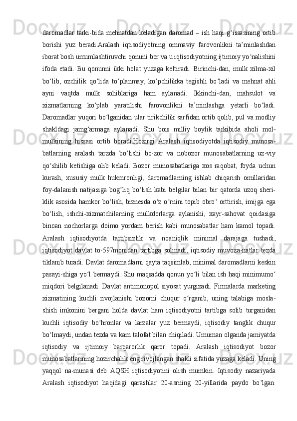 daromadlar  tarki-bida mehnatdan keladigan daromad – ish haqi  g issasining  ortibʻ
borishi   yuz   beradi.Aralash   iqtisodiyotning   ommaviy   farovonlikni   ta’minlashdan
iborat bosh umumlashtiruvchi qonuni bor va u iqtisodiyotning ijtimoiy yo nalishini	
ʻ
ifoda   etadi.   Bu   qonunni   ikki   holat   yuzaga   keltiradi.   Birinchi-dan,   mulk   xilma-xil
bo lib,   ozchilik   qo lida   to planmay,   ko pchilikka   tegishli   bo ladi   va   mehnat   ahli	
ʻ ʻ ʻ ʻ ʻ
ayni   vaqtda   mulk   sohiblariga   ham   aylanadi.   Ikkinchi-dan,   mahsulot   va
xizmatlarning   ko plab   yaratilishi   farovonlikni   ta’minlashga   yetarli   bo ladi.	
ʻ ʻ
Daromadlar yuqori bo lganidan ular tirikchilik sarfidan ortib qolib, pul va modliy	
ʻ
shakldagi   jamg armaga   aylanadi.   Shu   bois   milliy   boylik   tarkibida   aholi   mol-	
ʻ
mulkining   hissasi   ortib   boradi.Hozirgi   Aralash   iqtisodiyotda   iqtisodiy   munosa-
batlarning   aralash   tarzda   bo lishi   bo-zor   va   nobozor   munosabatlarning   uz-viy	
ʻ
qo shilib   ketishiga   olib   keladi.   Bozor   munosabatlariga   xos   raqobat,   foyda   uchun	
ʻ
kurash,   xususiy   mulk   hukmronligi,   daromadlarning   ishlab   chiqarish   omillaridan
foy-dalanish   natijasiga   bog liq   bo lish   kabi   belgilar   bilan   bir   qatorda   uzoq   sheri-	
ʻ ʻ
klik asosida hamkor bo lish, biznesda o z o rnini topib obro  orttirish, imijga ega	
ʻ ʻ ʻ ʻ
bo lish,   ishchi-xizmatchilarning   mulkdorlarga   aylanishi,   xayr-sahovat   qoidasiga	
ʻ
binoan   nochorlarga   doimo   yordam   berish   kabi   munosabatlar   ham   kamol   topadi.
Aralash   iqtisodiyotda   tartibsizlik   va   noaniqlik   minimal   darajaga   tushadi,
iqtisodiyot   davlat   to-597monidan   tartibga   solinadi,   iqtisodiy   muvoza-natlar   tezda
tiklanib turadi. Davlat daromadlarni qayta taqsimlab, minimal daromadlarni keskin
pasayi-shiga yo l bermaydi. Shu maqsadda qonun yo li bilan ish haqi minimumo	
ʻ ʻ ʻ
miqdori   belgilanadi.   Davlat   antimonopol   siyosat   yurgizadi.   Firmalarda   marketing
xizmatining   kuchli   rivojlanishi   bozorni   chuqur   o rganib,   uning   talabiga   mosla-	
ʻ
shish   imkonini   bergani   holda   davlat   ham   iqtisodiyotni   tartibga   solib   turganidan
kuchli   iqtisodiy   bo hronlar   va   larzalar   yuz   bermaydi,   iqtisodiy   tanglik   chuqur	
ʻ
bo lmaydi, undan tezda va kam talofat bilan chiqiladi. Umuman olganda jamiyatda	
ʻ
iqtisodiy   va   ijtimoiy   barqarorlik   qaror   topadi.   Aralash   iqtisodiyot   bozor
munosabatlarining hozirchalik eng rivojlangan shakli sifatida yuzaga keladi. Uning
yaqqol   na-munasi   deb   AQSH   iqtisodiyotini   olish   mumkin.   Iqtisodiy   nazariyada
Aralash   iqtisodiyot   haqidagi   qarashlar   20-asrning   20-yillarida   paydo   bo lgan.	
ʻ 