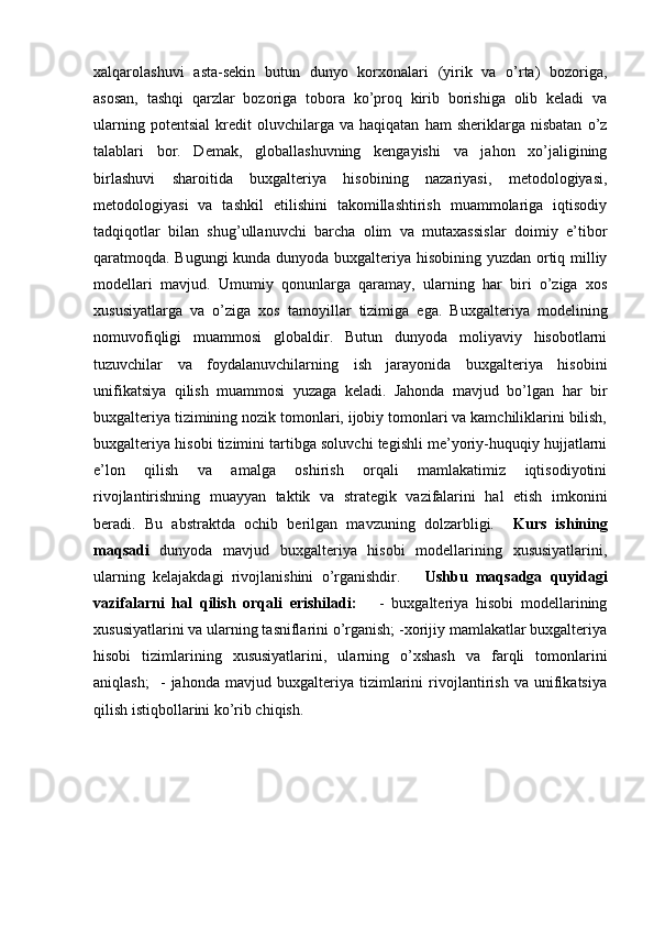 xalqarolashuvi   asta-sekin   butun   dunyo   korxonalari   (yirik   va   o’rta)   bozoriga,
asosan,   tashqi   qarzlar   bozoriga   tobora   ko’proq   kirib   borishiga   olib   keladi   va
ularning   potentsial   kredit   oluvchilarga  va   haqiqatan   ham   sheriklarga   nisbatan   o’z
talablari   bor.   Demak,   globallashuvning   kengayishi   va   jahon   xo’jaligining
birlashuvi   sharoitida   buxgalteriya   hisobining   nazariyasi,   metodologiyasi,
metodologiyasi   va   tashkil   etilishini   takomillashtirish   muammolariga   iqtisodiy
tadqiqotlar   bilan   shug’ullanuvchi   barcha   olim   va   mutaxassislar   doimiy   e’tibor
qaratmoqda. Bugungi  kunda dunyoda buxgalteriya hisobining yuzdan ortiq milliy
modellari   mavjud.   Umumiy   qonunlarga   qaramay,   ularning   har   biri   o’ziga   xos
xususiyatlarga   va   o’ziga   xos   tamoyillar   tizimiga   ega.   Buxgalteriya   modelining
nomuvofiqligi   muammosi   globaldir.   Butun   dunyoda   moliyaviy   hisobotlarni
tuzuvchilar   va   foydalanuvchilarning   ish   jarayonida   buxgalteriya   hisobini
unifikatsiya   qilish   muammosi   yuzaga   keladi.   Jahonda   mavjud   bo’lgan   har   bir
buxgalteriya tizimining nozik tomonlari, ijobiy tomonlari va kamchiliklarini bilish,
buxgalteriya hisobi tizimini tartibga soluvchi tegishli me’yoriy-huquqiy hujjatlarni
e’lon   qilish   va   amalga   oshirish   orqali   mamlakatimiz   iqtisodiyotini
rivojlantirishning   muayyan   taktik   va   strategik   vazifalarini   hal   etish   imkonini
beradi.   Bu   abstraktda   ochib   berilgan   mavzuning   dolzarbligi.     Kurs   ishining
maqsadi   dunyoda   mavjud   buxgalteriya   hisobi   modellarining   xususiyatlarini,
ularning   kelajakdagi   rivojlanishini   o’rganishdir.       Ushbu   maqsadga   quyidagi
vazifalarni   hal   qilish   orqali   erishiladi:       -   buxgalteriya   hisobi   modellarining
xususiyatlarini va ularning tasniflarini o’rganish; -xorijiy mamlakatlar buxgalteriya
hisobi   tizimlarining   xususiyatlarini,   ularning   o’xshash   va   farqli   tomonlarini
aniqlash;     -   jahonda   mavjud   buxgalteriya   tizimlarini   rivojlantirish   va   unifikatsiya
qilish istiqbollarini ko’rib chiqish. 