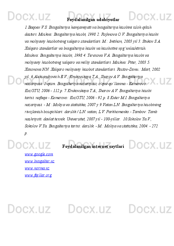 Foydalanilgan adabiyotlar
1.Baqoev V.S. Buxgalteriya hamjamiyati va buxgalteriya hisobini isloh qilish 
dasturi. Moskva: Buxgalteriya hisobi, 1998   2. Rojhnova O.V. Buxgalteriya hisobi 
va moliyaviy hisobotning xalqaro standartlari. M.: Imtihon, 2003 yil   3. Stukov S.A.
Xalqaro standartlar va buxgalteriya hisobi va hisobotini uyg’unlashtirish. 
Moskva: Buxgalteriya hisobi, 1998   4. Terexova V.A. Buxgalteriya hisobi va 
moliyaviy hisobotning xalqaro va milliy standartlari.  Moskva: Piter, 2003   5. 
Xaxonova N.N. Xalqaro moliyaviy hisobot standartlari. Rostov-Donu.: Mart, 2002
yil   6.Aleksandrovich E.V., Krukovskaya T.A., Sharov A.V. Buxgalteriya 
nazariyasi. 1-qism. Buxgalteriya nazariyasi, o’quv qo’llanma - Kemerovo: 
KuzGTU, 2006 - 112 p.   7.Krukovskaya T.A., Sharov A.V. Buxgalteriya hisobi 
tarixi. nafaqa - Kemerovo: KuzGTU, 2006 - 92 p.   8.Kuter M.I. Buxgalteriya 
nazariyasi. - M.: Moliya va statistika, 2007 y   9.Vatan L.N. Buxgalteriya hisobining
rivojlanish bosqichlari: darslik / L.N. vatan, L.V. Parkhomenko.- Tambov: Tamb 
nashriyoti. davlat texnik. Universitet, 2007 yil - 100-yillar.    10.Sokolov Ya.V., 
Sokolov V.Ya. Buxgalteriya tarixi: darslik. - M.: Moliya va statistika, 2004. - 272 
p.
 
Foydalanilgan internet saytlari
www.google.com
www.buxgalter.uz
www.norma.uz
www.fayllar.org 