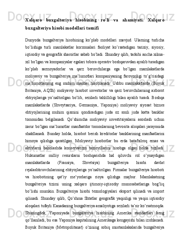 Xalqaro   buxgalteriya   hisobining   ro`li   va   ahamiyati.   Xalqaro
buxgalteriya hisobi modellari tasnifi
Dunyoda   buxgalteriya   hisobining   ko’plab   modellari   mavjud.   Ularning   turlicha
bo’lishiga   turli   mamlakatlar   korxonalari   faoliyat   ko’rsatadigan   tarixiy,   siyosiy,
iqtisodiy va geografik sharoitlar sabab bo’ladi. Shunday qilib, tarkibi ancha xilma-
xil bo’lgan va kompaniyalar egalari tobora operativ boshqaruvdan ajralib turadigan
ko’plab   sarmoyadorlar   va   qarz   beruvchilarga   ega   bo’lgan   mamlakatlarda
moliyaviy   va   buxgalteriya   ma’lumotlari   kompaniyaning   farovonligi   to’g’risidagi
ma’lumotlarning   eng   muhim   manbai   hisoblanadi.   Ushbu   mamlakatlarda   (Buyuk
Britaniya,   AQSh)   moliyaviy   hisobot   investorlar   va   qarz   beruvchilarning   axborot
ehtiyojlariga   yo’naltirilgan   bo’lib,   sezilarli   tahlilliligi   bilan   ajralib   turadi.   Boshqa
mamlakatlarda   (Shveytsariya,   Germaniya,   Yaponiya)   moliyaviy   siyosat   biznes
ehtiyojlarining   muhim   qismini   qondiradigan   juda   oz   sonli   juda   katta   banklar
tomonidan   belgilanadi.   Qo’shimcha   moliyaviy   investitsiyalarni   asoslash   uchun
zarur bo’lgan ma’lumotlar manfaatdor tomonlarning bevosita aloqalari jarayonida
shakllanadi.   Bunday   holda,   hisobot   berish   kreditorlar   banklarining   manfaatlarini
himoya   qilishga   qaratilgan.   Moliyaviy   hisobotlar   bu   erda   batafsilroq   emas   va
aktivlarni   baholashda   konservatizm   tamoyillarini   hisobga   olgan   holda   tuziladi.
Hukumatlar   milliy   resurslarni   boshqarishda   hal   qiluvchi   rol   o’ynaydigan
mamlakatlarda   (Fransiya,   Shvetsiya)   buxgalteriya   hisobi   davlat
rejalashtiruvchilarining ehtiyojlariga yo’naltirilgan. Firmalar buxgalteriya hisoboti
va   hisobotining   qat’iy   me’yorlariga   rioya   qilishga   majbur.   Mamlakatning
buxgalteriya   tizimi   uning   xalqaro   ijtimoiy-iqtisodiy   munosabatlariga   bog’liq
bo’lishi   mumkin.   Buxgalteriya   hisobi   texnologiyalari   eksport   qilinadi   va   import
qilinadi.   Shunday   qilib,   Qo’shma   Shtatlar   geografik   yaqinligi   va   yaqin   iqtisodiy
aloqalari tufayli Kanadaning buxgalteriya amaliyotiga sezilarli ta’sir ko’rsatmoqda.
Shuningdek,   Yaponiyada   buxgalteriya   hisobining   Amerika   standartlari   keng
qo’llaniladi, bu esa Yaponiya kapitalining Amerikaga kengayishi bilan izohlanadi.
Buyuk   Britaniya   (Metropolitanat)   o’zining   sobiq   mustamlakalarida   buxgalteriya