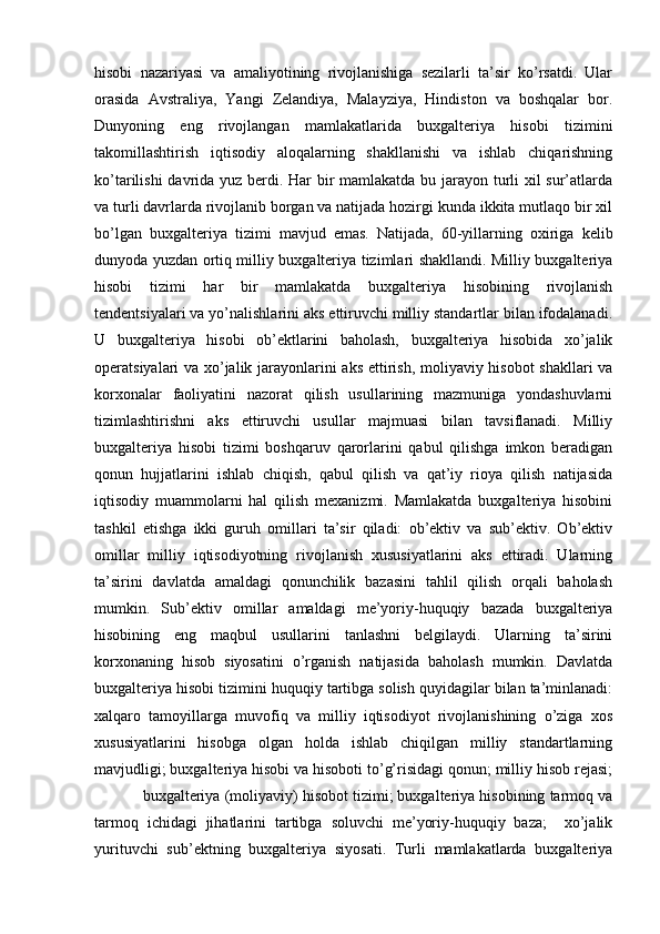 hisobi   nazariyasi   va   amaliyotining   rivojlanishiga   sezilarli   ta’sir   ko’rsatdi.   Ular
orasida   Avstraliya,   Yangi   Zelandiya,   Malayziya,   Hindiston   va   boshqalar   bor.
Dunyoning   eng   rivojlangan   mamlakatlarida   buxgalteriya   hisobi   tizimini
takomillashtirish   iqtisodiy   aloqalarning   shakllanishi   va   ishlab   chiqarishning
ko’tarilishi  davrida yuz berdi. Har bir  mamlakatda bu jarayon turli xil sur’atlarda
va turli davrlarda rivojlanib borgan va natijada hozirgi kunda ikkita mutlaqo bir xil
bo’lgan   buxgalteriya   tizimi   mavjud   emas.   Natijada,   60-yillarning   oxiriga   kelib
dunyoda yuzdan ortiq milliy buxgalteriya tizimlari shakllandi. Milliy buxgalteriya
hisobi   tizimi   har   bir   mamlakatda   buxgalteriya   hisobining   rivojlanish
tendentsiyalari va yo’nalishlarini aks ettiruvchi milliy standartlar bilan ifodalanadi.
U   buxgalteriya   hisobi   ob’ektlarini   baholash,   buxgalteriya   hisobida   xo’jalik
operatsiyalari va xo’jalik jarayonlarini aks ettirish, moliyaviy hisobot shakllari va
korxonalar   faoliyatini   nazorat   qilish   usullarining   mazmuniga   yondashuvlarni
tizimlashtirishni   aks   ettiruvchi   usullar   majmuasi   bilan   tavsiflanadi.   Milliy
buxgalteriya   hisobi   tizimi   boshqaruv   qarorlarini   qabul   qilishga   imkon   beradigan
qonun   hujjatlarini   ishlab   chiqish,   qabul   qilish   va   qat’iy   rioya   qilish   natijasida
iqtisodiy   muammolarni   hal   qilish   mexanizmi.   Mamlakatda   buxgalteriya   hisobini
tashkil   etishga   ikki   guruh   omillari   ta’sir   qiladi:   ob’ektiv   va   sub’ektiv.   Ob’ektiv
omillar   milliy   iqtisodiyotning   rivojlanish   xususiyatlarini   aks   ettiradi.   Ularning
ta’sirini   davlatda   amaldagi   qonunchilik   bazasini   tahlil   qilish   orqali   baholash
mumkin.   Sub’ektiv   omillar   amaldagi   me’yoriy-huquqiy   bazada   buxgalteriya
hisobining   eng   maqbul   usullarini   tanlashni   belgilaydi.   Ularning   ta’sirini
korxonaning   hisob   siyosatini   o’rganish   natijasida   baholash   mumkin.   Davlatda
buxgalteriya hisobi tizimini huquqiy tartibga solish quyidagilar bilan ta’minlanadi:
xalqaro   tamoyillarga   muvofiq   va   milliy   iqtisodiyot   rivojlanishining   o’ziga   xos
xususiyatlarini   hisobga   olgan   holda   ishlab   chiqilgan   milliy   standartlarning
mavjudligi; buxgalteriya hisobi va hisoboti to’g’risidagi qonun; milliy hisob rejasi;
   buxgalteriya (moliyaviy) hisobot tizimi; buxgalteriya hisobining tarmoq va
tarmoq   ichidagi   jihatlarini   tartibga   soluvchi   me’yoriy-huquqiy   baza;     xo’jalik
yurituvchi   sub’ektning   buxgalteriya   siyosati.   Turli   mamlakatlarda   buxgalteriya 