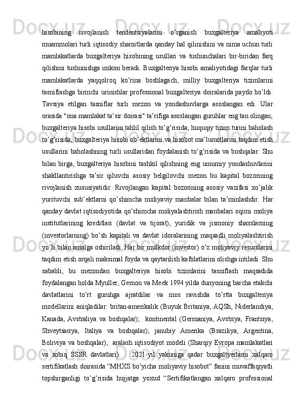 hisobining   rivojlanish   tendentsiyalarini   o’rganish   buxgalteriya   amaliyoti
muammolari turli iqtisodiy sharoitlarda qanday hal qilinishini va nima uchun turli
mamlakatlarda   buxgalteriya   hisobining   usullari   va   tushunchalari   bir-biridan   farq
qilishini tushunishga imkon beradi. Buxgalteriya hisobi amaliyotidagi farqlar turli
mamlakatlarda   yaqqolroq   ko’rina   boshlagach,   milliy   buxgalteriya   tizimlarini
tasniflashga birinchi urinishlar professional  buxgalteriya doiralarida paydo bo’ldi.
Tavsiya   etilgan   tasniflar   turli   mezon   va   yondashuvlarga   asoslangan   edi.   Ular
orasida "ona mamlakat ta’sir doirasi" ta’rifiga asoslangan guruhlar eng tan olingan;
buxgalteriya hisobi usullarini tahlil qilish to’g’risida; huquqiy tizim turini baholash
to’g’risida; buxgalteriya hisobi ob’ektlarini va hisobot ma’lumotlarini taqdim etish
usullarini baholashning turli usullaridan foydalanish to’g’risida va boshqalar. Shu
bilan   birga,   buxgalteriya   hisobini   tashkil   qilishning   eng   umumiy   yondashuvlarini
shakllantirishga   ta’sir   qiluvchi   asosiy   belgilovchi   mezon   bu   kapital   bozorining
rivojlanish   xususiyatidir.   Rivojlangan   kapital   bozorining   asosiy   vazifasi   xo’jalik
yurituvchi   sub’ektlarni   qo’shimcha   moliyaviy   manbalar   bilan   ta’minlashdir.   Har
qanday davlat iqtisodiyotida qo’shimcha moliyalashtirish manbalari oqimi moliya
institutlarining   kreditlari   (davlat   va   tijorat),   yuridik   va   jismoniy   shaxslarning
(investorlarning)   bo’sh   kapitali   va   davlat   idoralarining   maqsadli   moliyalashtirish
yo’li bilan amalga oshiriladi. Har bir mulkdor (investor) o’z moliyaviy resurslarini
taqdim etish orqali maksimal foyda va qaytarilish kafolatlarini olishga intiladi. Shu
sababli,   bu   mezondan   buxgalteriya   hisobi   tizimlarini   tasniflash   maqsadida
foydalangan holda Myuller, Gernon va Meek 1994 yilda dunyoning barcha etakchi
davlatlarini   to’rt   guruhga   ajratdilar   va   mos   ravishda   to’rtta   buxgalteriya
modellarini  aniqladilar:  britan-amerikalik (Buyuk Britaniya, AQSh, Niderlandiya,
Kanada,   Avstraliya   va   boshqalar);     kontinental   (Germaniya,   Avstriya,   Frantsiya,
Shveytsariya,   Italiya   va   boshqalar);   janubiy   Amerika   (Braziliya,   Argentina,
Boliviya va boshqalar);   aralash iqtisodiyot  modeli (Sharqiy Evropa mamlakatlari
va   sobiq   SSSR   davlatlari).       2021-yil   yakuniga   qadar   buxgaltyerlarni   xalqaro
sertifikatlash doirasida “MHXS bo’yicha moliyaviy hisobot” fanini muvaffaqiyatli
topshirganligi   to’g’risida   hujjatga   yoxud   “Sertifikatlangan   xalqaro   professional 