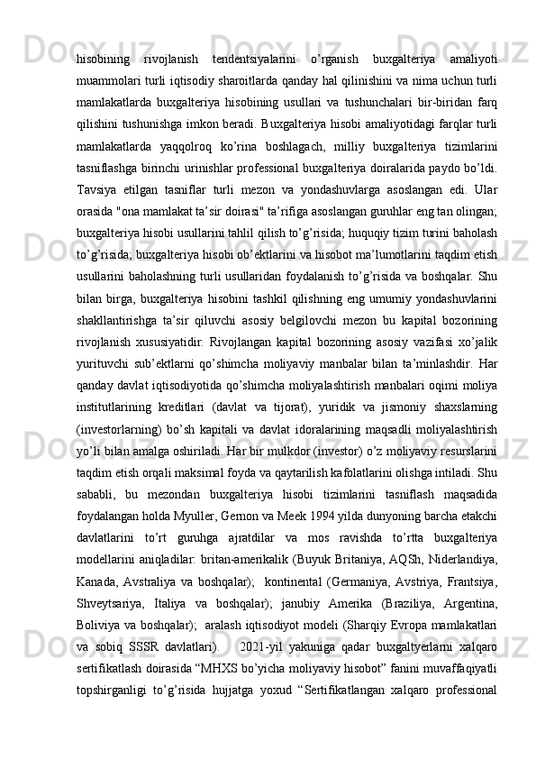 hisobining   rivojlanish   tendentsiyalarini   o’rganish   buxgalteriya   amaliyoti
muammolari turli iqtisodiy sharoitlarda qanday hal qilinishini va nima uchun turli
mamlakatlarda   buxgalteriya   hisobining   usullari   va   tushunchalari   bir-biridan   farq
qilishini tushunishga imkon beradi. Buxgalteriya hisobi amaliyotidagi farqlar turli
mamlakatlarda   yaqqolroq   ko’rina   boshlagach,   milliy   buxgalteriya   tizimlarini
tasniflashga birinchi urinishlar professional  buxgalteriya doiralarida paydo bo’ldi.
Tavsiya   etilgan   tasniflar   turli   mezon   va   yondashuvlarga   asoslangan   edi.   Ular
orasida "ona mamlakat ta’sir doirasi" ta’rifiga asoslangan guruhlar eng tan olingan;
buxgalteriya hisobi usullarini tahlil qilish to’g’risida; huquqiy tizim turini baholash
to’g’risida; buxgalteriya hisobi ob’ektlarini va hisobot ma’lumotlarini taqdim etish
usullarini baholashning turli usullaridan foydalanish to’g’risida va boshqalar. Shu
bilan   birga,   buxgalteriya   hisobini   tashkil   qilishning   eng   umumiy   yondashuvlarini
shakllantirishga   ta’sir   qiluvchi   asosiy   belgilovchi   mezon   bu   kapital   bozorining
rivojlanish   xususiyatidir.   Rivojlangan   kapital   bozorining   asosiy   vazifasi   xo’jalik
yurituvchi   sub’ektlarni   qo’shimcha   moliyaviy   manbalar   bilan   ta’minlashdir.   Har
qanday davlat iqtisodiyotida qo’shimcha moliyalashtirish manbalari oqimi moliya
institutlarining   kreditlari   (davlat   va   tijorat),   yuridik   va   jismoniy   shaxslarning
(investorlarning)   bo’sh   kapitali   va   davlat   idoralarining   maqsadli   moliyalashtirish
yo’li bilan amalga oshiriladi. Har bir mulkdor (investor) o’z moliyaviy resurslarini
taqdim etish orqali maksimal foyda va qaytarilish kafolatlarini olishga intiladi. Shu
sababli,   bu   mezondan   buxgalteriya   hisobi   tizimlarini   tasniflash   maqsadida
foydalangan holda Myuller, Gernon va Meek 1994 yilda dunyoning barcha etakchi
davlatlarini   to’rt   guruhga   ajratdilar   va   mos   ravishda   to’rtta   buxgalteriya
modellarini  aniqladilar:  britan-amerikalik (Buyuk Britaniya, AQSh, Niderlandiya,
Kanada,   Avstraliya   va   boshqalar);     kontinental   (Germaniya,   Avstriya,   Frantsiya,
Shveytsariya,   Italiya   va   boshqalar);   janubiy   Amerika   (Braziliya,   Argentina,
Boliviya va boshqalar);   aralash iqtisodiyot  modeli (Sharqiy Evropa mamlakatlari
va   sobiq   SSSR   davlatlari).       2021-yil   yakuniga   qadar   buxgaltyerlarni   xalqaro
sertifikatlash doirasida “MHXS bo’yicha moliyaviy hisobot” fanini muvaffaqiyatli
topshirganligi   to’g’risida   hujjatga   yoxud   “Sertifikatlangan   xalqaro   professional