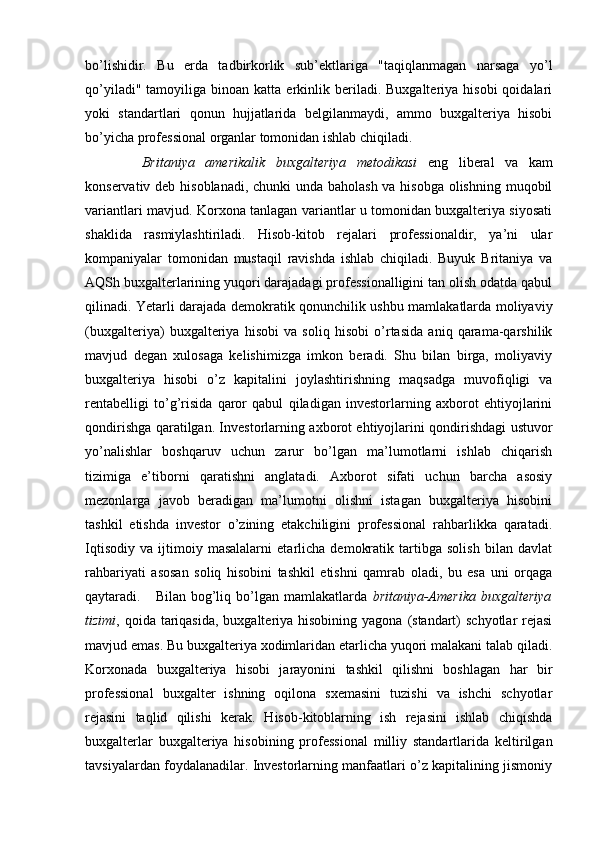 bo’lishidir.   Bu   erda   tadbirkorlik   sub’ektlariga   "taqiqlanmagan   narsaga   yo’l
qo’yiladi"  tamoyiliga  binoan  katta   erkinlik  beriladi.  Buxgalteriya  hisobi  qoidalari
yoki   standartlari   qonun   hujjatlarida   belgilanmaydi,   ammo   buxgalteriya   hisobi
bo’yicha professional organlar tomonidan ishlab chiqiladi. 
Britaniya   amerikalik   buxgalteriya   metodikasi   eng   liberal   va   kam
konservativ deb hisoblanadi, chunki unda baholash va hisobga olishning muqobil
variantlari mavjud. Korxona tanlagan variantlar u tomonidan buxgalteriya siyosati
shaklida   rasmiylashtiriladi.   Hisob-kitob   rejalari   professionaldir,   ya’ni   ular
kompaniyalar   tomonidan   mustaqil   ravishda   ishlab   chiqiladi.   Buyuk   Britaniya   va
AQSh buxgalterlarining yuqori darajadagi professionalligini tan olish odatda qabul
qilinadi. Yetarli darajada demokratik qonunchilik ushbu mamlakatlarda moliyaviy
(buxgalteriya)   buxgalteriya   hisobi   va   soliq   hisobi   o’rtasida   aniq   qarama-qarshilik
mavjud   degan   xulosaga   kelishimizga   imkon   beradi.   Shu   bilan   birga,   moliyaviy
buxgalteriya   hisobi   o’z   kapitalini   joylashtirishning   maqsadga   muvofiqligi   va
rentabelligi   to’g’risida   qaror   qabul   qiladigan   investorlarning   axborot   ehtiyojlarini
qondirishga qaratilgan. Investorlarning axborot ehtiyojlarini qondirishdagi ustuvor
yo’nalishlar   boshqaruv   uchun   zarur   bo’lgan   ma’lumotlarni   ishlab   chiqarish
tizimiga   e’tiborni   qaratishni   anglatadi.   Axborot   sifati   uchun   barcha   asosiy
mezonlarga   javob   beradigan   ma’lumotni   olishni   istagan   buxgalteriya   hisobini
tashkil   etishda   investor   o’zining   etakchiligini   professional   rahbarlikka   qaratadi.
Iqtisodiy   va   ijtimoiy   masalalarni   etarlicha   demokratik   tartibga   solish   bilan   davlat
rahbariyati   asosan   soliq   hisobini   tashkil   etishni   qamrab   oladi,   bu   esa   uni   orqaga
qaytaradi.     Bilan  bog’liq bo’lgan mamlakatlarda   britaniya-Amerika   buxgalteriya
tizimi , qoida tariqasida,  buxgalteriya hisobining yagona  (standart)  schyotlar  rejasi
mavjud emas. Bu buxgalteriya xodimlaridan etarlicha yuqori malakani talab qiladi.
Korxonada   buxgalteriya   hisobi   jarayonini   tashkil   qilishni   boshlagan   har   bir
professional   buxgalter   ishning   oqilona   sxemasini   tuzishi   va   ishchi   schyotlar
rejasini   taqlid   qilishi   kerak.   Hisob-kitoblarning   ish   rejasini   ishlab   chiqishda
buxgalterlar   buxgalteriya   hisobining   professional   milliy   standartlarida   keltirilgan
tavsiyalardan foydalanadilar. Investorlarning manfaatlari o’z kapitalining jismoniy 