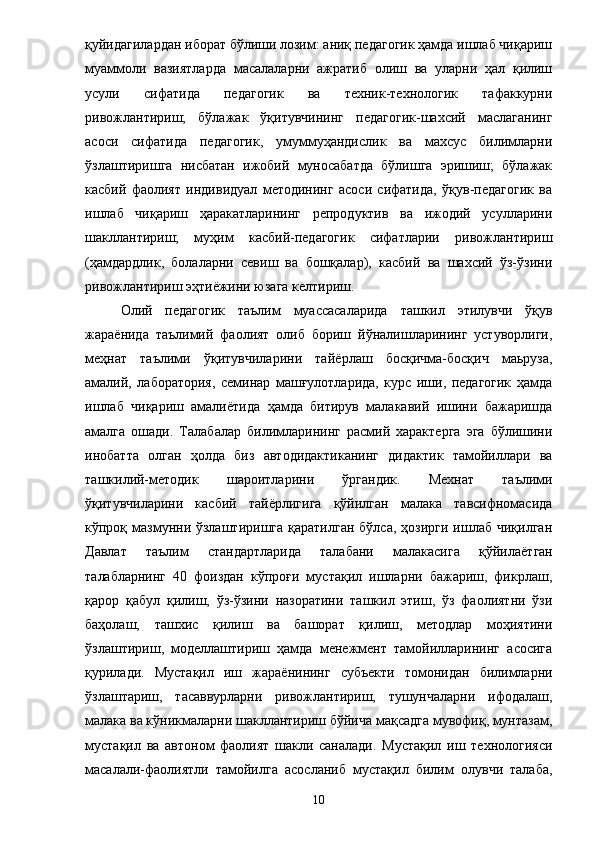 қуйидагилардан иборат бўлиши лозим: аниқ педагогик ҳамда ишлаб чиқариш
муаммоли   вазиятларда   масалаларни   ажратиб   олиш   ва   уларни   ҳал   қилиш
усули   сифатида   педагогик   ва   техник-технологик   тафаккурни
ривожлантириш;   бўлажак   ўқитувчининг   педагогик-шахсий   маслаганинг
асоси   сифатида   педагогик,   умуммуҳандислик   ва   махсус   билимларни
ўзлаштиришга   нисбатан   ижобий   муносабатда   бўлишга   эришиш;   бўлажак
касбий   фаолият   индивидуал   методининг   асоси   сифатида,   ўқув-педагогик   ва
ишлаб   чиқариш   ҳаракатларининг   репродуктив   ва   ижодий   усулларини
шакллантириш;   муҳим   касбий-педагогик   сифатларии   ривожлантириш
(ҳамдардлик,   болаларни   севиш   ва   бошқалар),   касбий   ва   шахсий   ўз-ўзини
ривожлантириш эҳти ё жини юзага келтириш. 
Олий   педагогик   таълим   муассасаларида   ташкил   этилувчи   ўқув
жара ё нида   таълимий   фаолият   олиб   бориш   йўналишларининг   устуворлиги,
меҳнат   таълими   ўқитувчиларини   тай ё рлаш   босқичма-босқич   маьруза,
амалий,   лаборатория,   семинар   машғулотларида,   курс   иши,   педагогик   ҳамда
ишлаб   чиқариш   амали ё тида   ҳамда   битирув   малакавий   ишини   бажаришда
амалга   ошади.   Талабалар   билимларининг   расмий   характерга   эга   бўлишини
инобатта   олган   ҳолда   биз   автодидактиканинг   дидактик   тамойиллари   ва
ташкилий-методик   шароитларини   ўргандик.   Мехнат   таълими
ўқитувчиларини   касбий   тай ё рлигига   қўйилган   малака   тавсифномасида
кўпроқ мазмунни ўзлаштиришга  қаратилган  бўлса,  ҳозирги  ишлаб  чиқилган
Давлат   таълим   стандартларида   талабани   малакасига   қўйила ё тган
талабларнинг   40   фоиздан   кўпроғи   мустақил   ишларни   бажариш,   фикрлаш,
қарор   қабул   қилиш,   ўз-ўзини   назоратини   ташкил   этиш,   ўз   фаолиятни   ўзи
баҳолаш,   ташхис   қилиш   ва   башорат   қилиш,   методлар   моҳиятини
ўзлаштириш,   моделлаштириш   ҳамда   менежмент   тамойилларининг   асосига
қурилади.   Мустақил   иш   жара ё нининг   субъекти   томонидан   билимларни
ўзлаштариш,   тасаввурларни   ривожлантириш,   тушунчаларни   ифодалаш,
малака ва кўникмаларни шакллантириш бўйича мақсадга мувофиқ, мунтазам,
мустақил   ва   автоном   фаолият   шакли   саналади.   Мустақил   иш   технологияси
масалали-фаолиятли   тамойилга   асосланиб   мустақил   билим   олувчи   талаба,
10 