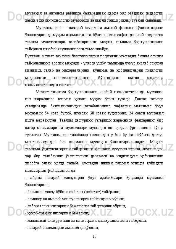 мустақил   ва   автоном   равишда   бажарадиган   ҳамда   ҳал   этадиган   педагогик
ҳамда техник-технологик муаммоли вазиятли топшириқлар тутами саналади. 
Мустақил   иш   —   назарий   билим   ва   амалий   фаолият   кўникмаларини
ўзлаштиришда   муҳим   аҳамиятга   эга   бўлган   омил   сифатида   олий   педагогик
таълим   муассасалари   талабаларининг   меҳнат   таълими   ўқитувчиларини
тайёрлаш ижобий якунланишини таъминлайди. 
Бўлажак   меҳнат   таълими   ўқитувчиларни   педагогик   мустақил   билим   олишга
тайёрлашнинг асосий мақсади - уларда ушбу таълимда чуқур англаб етилган
қизиқиш,   талаб   ва   маҳоратларини,   кўникма   ва   қобилиятларни   педагогик
маданиятни   такомиллаштиришга   йўналтириш   омили   сифатида
шакллантиришдан иборат. 
Меҳнат   таълими   ўқитувчиларини   касбий   шакллантиришда   мустақил
иш   жара ё нини   ташкил   қилиш   муҳим   ўрин   тутади.   Давлат   таълим
стандартида   белгиланганидек   талабаларнинг   ҳафталик   максимал   ўқув
юкламаси   54   соат   бўлиб,   шундан   30   соати   аудитория,   2 4   соати   мустақил
ишга   ажратилган.   Таълим   дастурини   ўзгариши   жара ё нида   фанларнинг   бир
қатор   масалалари   ва   муаммолари   мустақил   иш   орқали   ўрганилиши   кўзда
тутилган.   Мустақил   иш   талабалар   томонидан   у   ё ки   бу   фан   бўйича   дастур
материалларидан   бир   қисминин   мустақил   ўзлаштирилишидир.   Меҳнат
таълими   ўқитувчиларини   тайерлашда   фаннинг   хусусиятларини,   шунингдек,
ҳар   бир   талабанинг   ўзлаштириш   даражаси   ва   индивидуал   қобилиятини
ҳисобга   олган   ҳолда   талаба   мустақил   ишини   ташкил   этишда   қуйидаги
шакллардан фойдаланилади: 
-   айрим   назарий   мавзуларни   ўқув   адаби ё тлари   ё рдамида   мустақил
ўзлаштириш; 
- берилган мавзу бўйича ахборот (реферат) тай ё рлаш; 
- семинар ва амалий машғулотларга тай ё ргарлик кўриш; 
- лаборатория ишларини бажаришга тай ё ргарлик кўриш; 
- ҳисоб-график ишларини бажариш; 
- малакавий битирув иши ва магистрлик диссертациясини тай ё рлаш; 
- назарий билимларни амали ё тда қўллаш; 
11 