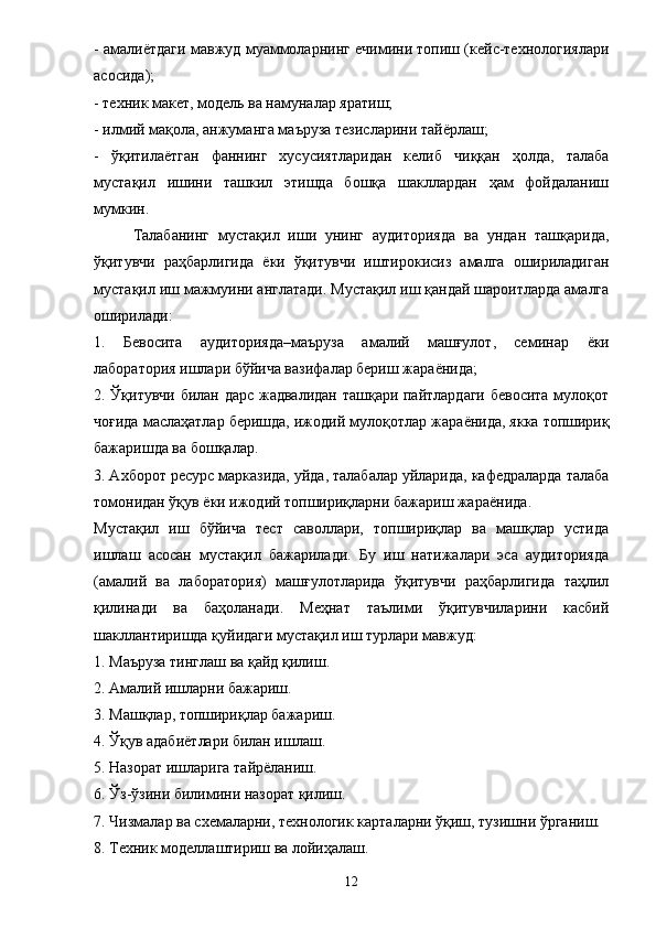 - амали ё тдаги мавжуд муаммоларнинг ечимини топиш (кейс-технологиялари
асосида); 
- техник макет, модель ва намуналар яратиш; 
- илмий мақола, анжуманга маъруза тезисларини тай ё рлаш; 
-   ўқитила ё тган   фаннинг   хусусиятларидан   келиб   чиққан   ҳолда,   талаба
мустақил   ишини   ташкил   этишда   бошқа   шакллардан   ҳам   фойдаланиш
мумкин. 
Талабанинг   мустақил   иши   унинг   аудиторияда   ва   ундан   ташқарида,
ўқитувчи   раҳбарлигида   ё ки   ўқитувчи   иштирокисиз   амалга   ошириладиган
мустақил иш мажмуини англатади. Мустақил иш қандай шароитларда амалга
оширилади: 
1.   Бевосита   аудиторияда–маъруза   амалий   машғулот,   семинар   ё ки
лаборатория ишлари бўйича вазифалар бериш жара ё нида; 
2. Ўқитувчи билан дарс жадвалидан ташқари пайтлардаги бевосита мулоқот
чоғида маслаҳатлар беришда, ижодий мулоқотлар жара ё нида, якка топшириқ
бажаришда ва бошқалар. 
3. Ахборот ресурс марказида, уйда, талабалар уйларида, кафедраларда талаба
томонидан ўқув  ё ки ижодий топшириқларни бажариш жара ё нида. 
Мустақил   иш   бўйича   тест   саволлари,   топшириқлар   ва   машқлар   устида
ишлаш   асосан   мустақил   бажарилади.   Бу   иш   натижалари   эса   аудиторияда
(амалий   ва   лаборатория)   машғулотларида   ўқитувчи   раҳбарлигида   таҳлил
қилинади   ва   баҳоланади.   Меҳнат   таълими   ўқитувчиларини   касбий
шакллантиришда қуйидаги мустақил иш турлари мавжуд: 
1. Маъруза тинглаш ва қайд қилиш. 
2. Амалий ишларни бажариш. 
3. Машқлар, топшириқлар бажариш. 
4. Ўқув адаби ё тлари билан ишлаш. 
5. Назорат ишларига тайр ё ланиш. 
6. Ўз-ўзини билимини назорат қилиш. 
7. Чизмалар ва схемаларни, технологик карталарни ўқиш, тузишни ўрганиш. 
8. Техник моделлаштириш ва лойиҳалаш. 
12 