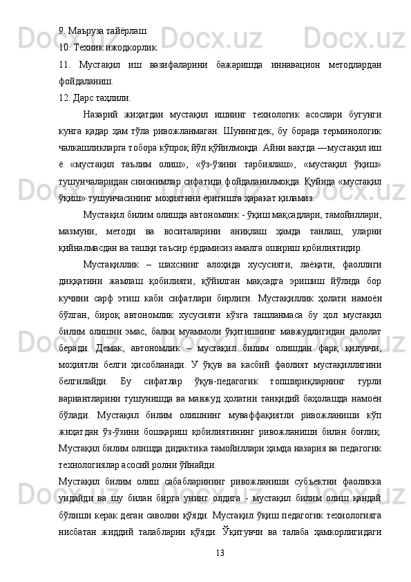9. Маъруза тай ё рлаш. 
10. Техник ижодкорлик. 
11.   Мустақил   иш   вазифаларини   бажаришда   иннавацион   методлардан
фойдаланиш. 
12. Дарс таҳлили. 
Назарий   жиҳатдан   мустақил   ишнинг   технологик   асослари   бугунги
кунга   қадар   ҳам   тўла   ривожланмаган.   Шунингдек,   бу   борада   терминологик
чалкашликларга тобора кўпроқ йўл қўйилмоқда. Айни вақтда ―мустақил иш
ё   «мустақил   таълим   олиш»,   «ўз-ўзини   тарбиялаш»,   «мустақил   ўқиш»
тушунчаларидан синонимлар сифатида фойдаланилмоқда. Қуйида «мустақил
ўқиш» тушунчасининг моҳиятини  ё ритишга ҳаракат қиламиз. 
Мустақил билим олишда автономлик - ўқиш мақсадлари, тамойиллари,
мазмуни,   методи   ва   воситаларини   аниқлаш   ҳамда   танлаш,   уларни
қийналмасдан ва ташқи таъсир  ё рдамисиз амалга ошириш қобилиятидир. 
Мустақиллик   –   шахснинг   алоҳида   хусусияти,   ла ё қати,   фаоллиги
диққатини   жамлаш   қобилияти,   қўйилган   мақсадга   эришиш   йўлида   бор
кучини   сарф   этиш   каби   сифатлари   бирлиги.   Мустақиллик   ҳолати   намо ё н
бўлган,   бироқ   автономлик   хусусияти   кўзга   ташланмаса   бу   ҳол   мустақил
билим   олишни   эмас,   балки   муаммоли   ўқитишнинг   мавжудлигидан   далолат
беради.   Демак,   автономлик   –   мустақил   билим   олишдан   фарқ   қилувчи,
моҳиятли   белги   ҳисобланади.   У   ўқув   ва   касбий   фаолият   мустақиллигини
белгилайди.   Бу   сифатлар   ўқув-педагогик   топшириқларнинг   турли
вариантларини   тушунишда   ва   мавжуд   ҳолатни   танқидий   баҳолашда   намо ё н
бўлади.   Мустақил   билим   олишнинг   муваффақиятли   ривожланиши   кўп
жиҳатдан   ўз-ўзини   бошқариш   қобилиятининг   ривожланиши   билан   боғлиқ.
Мустақил билим олишда дидактика тамойиллари ҳамда назария ва педагогик
технологиялар асосий ролни ўйнайди. 
Мустақил   билим   олиш   сабабларининг   ривожланиши   субъектни   фаоликка
ундайди   ва   шу   билан   бирга   унинг   олдига   -   мустақил   билим   олиш   қандай
бўлиши керак деган саволни қўяди. Мустақил ўқиш педагогик  технологияга
нисбатан   жиддий   талабларни   қўяди.   Ўқитувчи   ва   талаба   ҳамкорлигидаги
13 