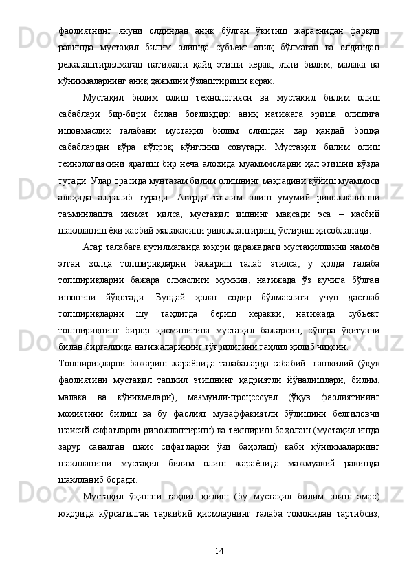 фаолиятнинг   якуни   олдиндан   аниқ   бўлган   ўқитиш   жара ё нидан   фарқли
равишда   мустақил   билим   олишда   субъект   аниқ   бўлмаган   ва   олдиндан
режалаштирилмаган   натижани   қайд   этиши   керак,   яъни   билим,   малака   ва
кўникмаларнинг аниқ ҳажмини ўзлаштириши керак. 
Мустақил   билим   олиш   технологияси   ва   мустақил   билим   олиш
сабаблари   бир-бири   билан   боғлиқдир:   аниқ   натижага   эриша   олишига
ишонмаслик   талабани   мустақил   билим   олишдан   ҳар   қандай   бошқа
сабаблардан   кўра   кўпроқ   кўнглини   совутади.   Мустақил   билим   олиш
технологиясини   яратиш   бир   неча   алоҳида   муамммоларни   ҳал   этишни   кўзда
тутади. Улар орасида мунтазам билим олишнинг мақсадини қўйиш муаммоси
алоҳида   ажралиб   туради.   Агарда   таълим   олиш   умумий   ривожланишни
таъминлашга   хизмат   қилса,   мустақил   ишнинг   мақсади   эса   –   касбий
шаклланиш  ё ки касбий малакасини ривожлантириш, ўстириш ҳисобланади. 
Агар талабага кутилмаганда юқори даражадаги мустақилликни намоён
этган   ҳолда   топшириқларни   бажариш   талаб   этилса,   у   ҳолда   талаба
топшириқларни   бажара   олмаслиги   мумкин,   натижада   ўз   кучига   бўлган
ишончни   йўқотади.   Бундай   ҳолат   содир   бўлмаслиги   учун   дастлаб
топшириқларни   шу   таҳлитда   бериш   керакки,   натижада   субъект
топшириқнинг   бирор   қисминигина   мустақил   бажарсин,   сўнгра   ўқитувчи
билан биргаликда натижаларининг тўғрилигини таҳлил қилиб чиқсин. 
Топшириқларни   бажариш   жара ё нида   талабаларда   сабабий-   ташкилий   (ўқув
фаолиятини   мустақил   ташкил   этишнинг   қадриятли   йўналишлари,   билим,
малака   ва   кўникмалари),   мазмунли-процессуал   (ўқув   фаолиятининг
моҳиятини   билиш   ва   бу   фаолият   муваффақиятли   бўлишини   белгиловчи
шахсий сифатларни ривожлантириш) ва текшириш-баҳолаш (мустақил ишда
зарур   саналган   шахс   сифатларни   ўзи   баҳолаш)   каби   кўникмаларнинг
шаклланиши   мустақил   билим   олиш   жара ё нида   мажмуавий   равишда
шаклланиб боради. 
Мустақил   ўқишни   таҳлил   қилиш   (бу   мустақил   билим   олиш   эмас)
юқорида   кўрсатилган   таркибий   қисмларнинг   талаба   томонидан   тартибсиз,
14 