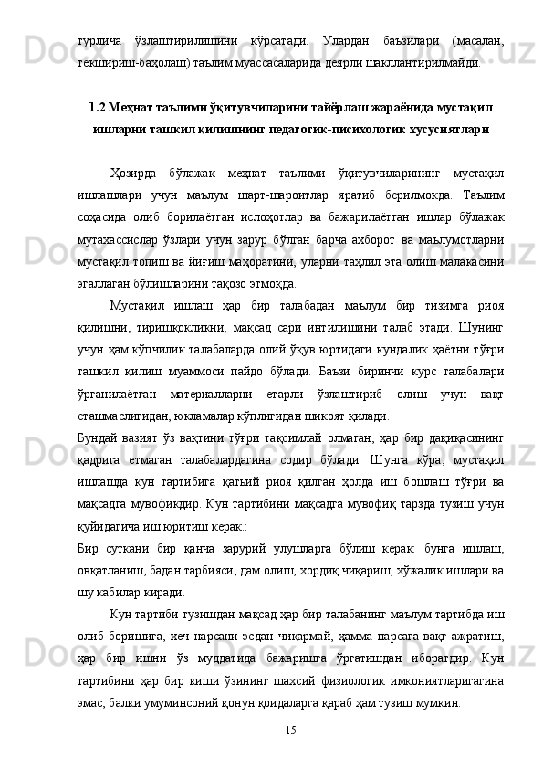 турлича   ўзлаштирилишини   кўрсатади.   Улардан   баъзилари   (масалан,
текшириш-баҳолаш) таълим муассасаларида деярли шакллантирилмайди. 
1.2 Меҳнат таълими ўқитувчиларини тайёрлаш жараёнида мустақил
ишларни ташкил қилишнинг педагогик-писихологик хусусиятлари
Ҳозирда   бўлажак   меҳнат   таълими   ўқитувчиларининг   мустақил
ишлашлари   учун   маълум   шарт-шароитлар   яратиб   берилмокда.   Таълим
соҳасида   олиб   борила ё тган   ислоҳотлар   ва   бажарила ё тган   ишлар   бўлажак
мутахассислар   ўзлари   учун   зарур   бўлган   барча   ахборот   ва   маълумотларни
мустақил топиш ва йиғиш маҳоратини, уларни таҳлил эта олиш малакасини
эгаллаган бўлишларини тақозо этмоқда. 
Мустақил   ишлаш   ҳар   бир   талабадан   маълум   бир   тизимга   риоя
қилишни,   тиришқокликни,   мақсад   сари   интилишини   талаб   этади.   Шунинг
учун ҳам  кўпчилик талабаларда  олий ўқув юртидаги  кундалик   ҳ а ё тни тўғри
ташкил   қилиш   муаммоси   пайдо   бўлади.   Баъзи   биринчи   курс   талабалари
ўрганила ё тган   материалларни   етарли   ўзлаштириб   олиш   учун   вақт
еташмаслигидан, юкламалар кўплигидан шикоят қилади. 
Бундай   вазият   ўз   вақтини   тўғри   тақсимлай   олмаган,   ҳар   бир   дақиқасининг
қадрига   етмаган   талабалардагина   содир   бўлади.   Шунга   кўра,   мустақил
ишлашда   кун   тартибига   қатьий   риоя   қилган   ҳолда   иш   бошлаш   тўғри   ва
мақсадга   мувофикдир.  Кун   тартибини  мақсадга   мувофиқ  тарзда  тузиш   учун
қуйидагича иш юритиш керак.: 
Бир   суткани   бир   қанча   зарурий   улушларга   бўлиш   керак:   бунга   ишлаш,
овқатланиш, бадан тарбияси, дам олиш, хордиқ чиқариш, хўжалик ишлари ва
шу кабилар киради. 
Кун тартиби тузишдан мақсад ҳар бир талабанинг маълум тартибда иш
олиб   боришига,   хеч   нарсани   эсдан   чиқармай,   ҳамма   нарсага   вақг   ажратиш,
ҳар   бир   ишни   ўз   муддатида   бажаришга   ўргатишдан   иборатдир.   Кун
тартибини   ҳар   бир   киши   ўзининг   шахсий   физиологик   имкониятларигагина
эмас, балки умуминсоний қонун қоидаларга қараб ҳам тузиш мумкин. 
15 