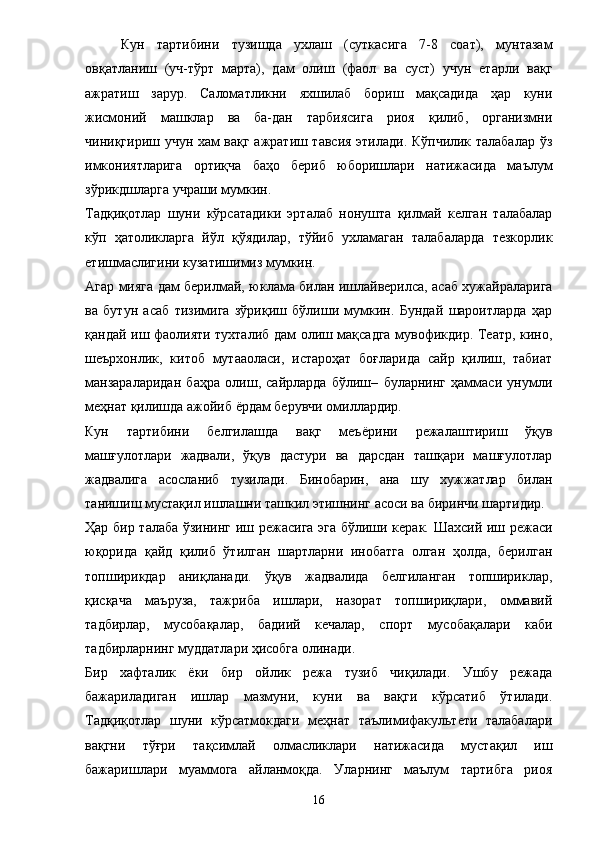 Кун   тартибини   тузишда   ухлаш   (суткасига   7-8   соат),   мунтазам
овқатланиш   (уч-тўрт   марта),   дам   олиш   (фаол   ва   суст)   учун   етарли   вақг
ажратиш   зарур.   Саломатликни   яхшилаб   бориш   мақсадида   ҳар   куни
жисмоний   машклар   ва   ба-дан   тарбиясига   риоя   қилиб,   организмни
чиниқгириш учун хам вақг ажратиш тавсия этилади. Кўпчилик талабалар ўз
имкониятларига   ортиқча   баҳо   бериб   юборишлари   натижасида   маълум
зўрикдшларга учраши мумкин. 
Тадқиқотлар   шуни   кўрсатадики   эрталаб   нонушта   қилмай   келган   талабалар
кўп   ҳатоликларга   йўл   қўядилар,   тўйиб   ухламаган   талабаларда   тезкорлик
етишмаслигини кузатишимиз мумкин. 
Агар мияга дам берилмай, юклама билан ишлайверилса, асаб хужайраларига
ва   бутун   асаб   тизимига   зўриқиш   бўлиши   мумкин.   Бундай   шароитларда   ҳар
қандай иш фаолияти тухталиб дам олиш мақсадга мувофикдир. Театр, кино,
шеърхонлик,   китоб   мутааоласи,   истароҳат   боғларида   сайр   қилиш,   табиат
манзараларидан   баҳра   олиш,   сайрларда   бўлиш–   буларнинг   ҳаммаси   унумли
меҳнат қилишда ажойиб  ё рдам берувчи омиллардир. 
Кун   тартибини   белгилашда   вақг   меъ ё рини   режалаштириш   ўқув
машғулотлари   жадвали,   ўқув   дастури   ва   дарсдан   ташқари   машғулотлар
жадвалига   асосланиб   тузилади.   Бинобарин,   ана   шу   хужжатлар   билан
танишиш мустақил ишлашни ташкил этишнинг асоси ва биринчи шартидир. 
Ҳар бир талаба ўзининг иш режасига эга бўлиши керак. Шахсий иш режаси
юқорида   қайд   қилиб   ўтилган   шартларни   инобатга   олган   ҳолда,   берилган
топширикдар   аниқланади.   ўқув   жадвалида   белгиланган   топшириклар,
қисқача   маъруза,   тажриба   ишлари,   назорат   топшириқлари,   оммавий
тадбирлар,   мусобақалар,   бадиий   кечалар,   спорт   мусобақалари   каби
тадбирларнинг муддатлари ҳисобга олинади. 
Бир   хафталик   ё ки   бир   ойлик   режа   тузиб   чиқилади.   Ушбу   режада
бажариладиган   ишлар   мазмуни,   куни   ва   вақги   кўрсатиб   ўтилади.
Тадқиқотлар   шуни   кўрсатмокдаги   меҳнат   таълимифакультети   талабалари
вақгни   тўғри   тақсимлай   олмасликлари   натижасида   мустақил   иш
бажаришлари   муаммога   айланмоқда.   Уларнинг   маълум   тартибга   риоя
16 