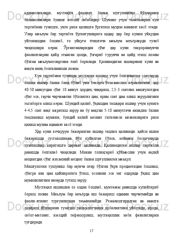 кдлмасликлари,   мустақил   фаолият   билан   шуғулланиш   йўлларини
билмасликлари   бунинг   асосий   сабабидир.   Шунинг   учун   талабаларни   кун
тартибини   тузишга,   унга   риоя   қилишга   ўргатиш   муҳим   ахамият   касб   этади.
Улар   маълум   бир   тартибга   ўргангунларига   қадар   ҳар   бир   кунни   уйқудан
уйгонишдан   бошлаб,   то   уйқуга   ё тишгача   маълум   меъ ё рларда   тузиб
чиқишлари   керак.   Ўрганганларидан   сўнг   ҳар   куни   такрорланувчи
фаолиятларни   қайд   этмаган   ҳолда,   ўзгариб   турувчи   ва   қайд   этиш   лозим
бўлган   маълумотларгина   ё зиб   борилади.   Қилинадиган   ишларнинг   куни   ва
вақ т и аниқ белгиланиши лозим. 
Кун   тартибини   тузишда   мустақил   ишлаш   учун   белгиланган   соатларда
бошқа   ишлар   билан   банд   бўлиб   уни   бекорга   ўтказмаслик   кераклигини,   ҳар
40-50   минутдан   сўнг   10   минут   ҳордиқ   чиқариш,  2,5-3  соатлик   машғулотдан
сўнг эса, гарчи чарчамаган бўлсангиз ҳам, ярим соат дам олиш зарурлигини
эътиборга олиш керак. Шундай қилиб, ўқишдан ташқари ишлар учун кунига
4-4,5   соат   вақг   ажратиш   зарур   ва   бу   вақгни   5-10   минутгача   аниқлик   билан
тақсимлаш   мумкин,   бундай   аклий   мехнат   гигиенаси   мезаонларига   риоя
қилиш мухим аҳамият касб этади. 
Ҳар   куни   кечқурун   бажарилган   ишлар   таҳлил   қилинади.   қайси   ишни
бажаришда   сусткашликка   йўл   қуйилган   бўлса,   кейинги   босқичларда
тузатишлар   киритишга   ҳаракат   қилинади,   Қилинадиган   ишлар   тартибли
равишда   белгилаб   чиқилади.   Мияни   толиқгариб   қўймаслик   учун   ақлий
меҳнатдан сўнг жисмоний меҳнат билан шуғулланган маъқул. 
Машғулотни   тушуниш   бир   мунча   оғир   бўлган   ўқув   предметидан   бошлаш,
сўнгра   яна   ҳам   қийинроғига   ўтиш,   осонини   эса   энг   оҳирида   ўқиш   ҳам
мумкинлигини назарда тутиш зарур. 
Мустақил   ишлашни   оз   оздан   бошлаб,   мунтазам   равишда   купайтириб
бориш   лозим.   Маълум   бир   меъёрда   иш   бажариш   одамни   чарчатмайди   ва
фаоли-ятнинг   турғунлигини   таъминлайди.   Режалаштирилган   ва   амалга
ошириш   йўлларини   тузатиш   ташкилотчилик   қобилиятини   уйғотади,   ирода,
сабот-матонат,   ижодий   тафаккурлаш,   мустақиллик   каби   фазилатларни
туғдиради. 
17 