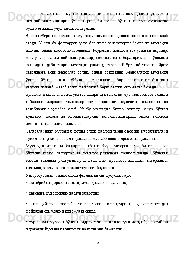 Шундай қилиб, мустақил ишлашни намунали ташкил қилиш кўп илмий
назарий   материалларни   ўзлаштириш,   билимдон   бўлиш   ва   етук   мутахассис
бўлиб етишиш учун замин ҳозирлайди. 
Вақтни тўғри тақсимлаш ва мустақил ишлашни оқилона ташкил этишни касб
этади.   У   ё ки   бу   фанлардан   уйга   берилган   вазифаларни   бажариш   мустақил
ишнинг   оддий   шакли   ҳисобланади.   Мураккаб   шаклига   эса   ўтилган   дарслар,
маърузалар   ва   амалий   машғулотлар,   семинар   ва   лабораториялар,   бўлимлар
юзасидан   адаби ё тларни   мустақил   равишда   таҳлилий   ўрганиб   чиқиш,   айрим
саволларга   аниқ   жавоблар   топиш   билан   боғликдир.   Манбаларни   мустақил
ўқиш   йўли   билан   қўйилган   саволларга   бир   неча   адаби ё тлардан
умумлаштириб, жавоб топишга ўргатиб бориш яхши натижалар беради. 
Бўлажак меҳнат таълими ўқитувчиларини педагогик мустақил билим олишга
тай ё рлаш   жара ё ни   талабалар   ҳap   бирининг   педагогик   қизиқиши   ва
талабларини   ҳисобга   олиб.   Ушбу   мустақил   билим   олишда   зарур   бўлган
кўникма,   малака   ва   қобилиятларини   такомиллаштириш   билан   тизимли
режалаштириб олиб борилади. 
Талабаларнинг   мустақил   билим   олиш   фаолиятларини   асосий   кўрсаткичлари
қуйидагилар ҳисобланади: фаоллик, мустақиллик, идрок этиш фаолияти. 
Мустақил   ишларни   бажариш   албатта   ўқув   материаллари   билан   боғлиқ
бўлиши   керак:   дастурлар   ва   тематик   режаларга   таяниш   ҳамда     бўлажак
меҳнат   таълими   ўқитувчиларни   педагогик   мустақил   ишлашга   тай ё рлашда
тизимли, комплекс ва бирлаштиришга  ё ндошиш. 
Ушбу мустақил билим олиш фаолиятининг хусусиятлари: 
• ихти ё рийлик, эркин танлаш, мустақиллик ва фаоллик; 
• мақсадга мувофиқлик ва мунтазамлик; 
•   ижодийлик;   касбий   талабларини   қониқтириш,   қобилиятларидан
фойдаланиш, уларни ривожлантириш; 
•   турли   хил   мумкин   бўлган     идрок   этиш   интеллектуал   ижодий,   шахсий   ва
педагогик йўналган топшириқ ва ишларни бажариш; 
18 