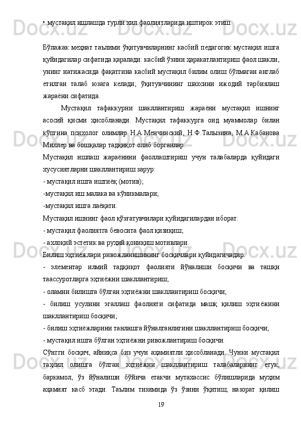 • мустақил ишлашда турли хил фаолиятларида иштирок этиш. 
Бўлажак меҳнат таълими ўқитувчиларнинг касбий педагогик мустақил ишга
қуйидагилар сифатида қаралади: касбий ўзини ҳаракатлантириш фаол шакли,
унинг натижасида фақатгина касбий мустақил билим олиш бўлмаган англаб
етилган   талаб   юзага   келади;   ўқитувчининг   шахсини   ижодий   тарбиялаш
жара ё ни сифатида. 
Мустақил   тафаккурни   шакллантириш   жара ё ни   мустақил   ишнинг
асосий   қисми   ҳисобланади.   Мустақил   тафаккурга   оид   муаммолар   билан
кўпгина   психолог   олимлар   Н.А.Менчинский,   Н.Ф.Талызина,   М.А.Кабанова
Миллер ва бошқалар тадқиқот олиб борганлар. 
Мустақил   ишлаш   жара ё нини   фаоллаштириш   учун   талабаларда   қуйидаги
хусусиятларни шакллантириш зарур: 
- мустақил ишга ишти ё қ (мотив); 
-мустақил иш малака ва кўникмалари; 
-мустақил ишга ла ё қати. 
Мустақил ишнинг фаол қўзғатувчилари қуйидагилардан иборат: 
- мустақил фаолиятга бевосита фаол қизиқиш; 
- ахлоқий эстетик ва руҳий қониқиш мотивлари. 
Билиш эҳти ё жлари ривожланишининг босқичлари қуйидагичадир: 
-   элементар   илмий   тадқиқот   фаолияти   йўналиши   босқичи   ва   ташқи
таассуротларга эҳти ё жни шакллантириш; 
- оламни билишга бўлган эҳти ё жни шакллантириш босқичи; 
-   билиш   усулини   эгаллаш   фаолияти   сифатида   машқ   қилиш   эҳти ё жини
шакллантириш босқичи; 
- билиш эҳти ё жларини танлашга йўналганлигини шакллантириш босқичи; 
- мустақил ишга бўлган эҳти ё жни ривожлантириш босқичи. 
Сўнгги   босқич,   айниқса   биз   учун   аҳамиятли   ҳисобланади.   Чунки   мустақил
таҳсил   олишга   бўлган   эҳтиёжни   шакллантириш   талабаларнинг   етук,
баркамол,   ўз   йўналиши   бўйича   етакчи   мутахассис   бўлишларида   муҳим
аҳамият   касб   этади.   Таълим   тизимида   ўз   ўзини   ўқитиш,   назорат   қилиш
19 