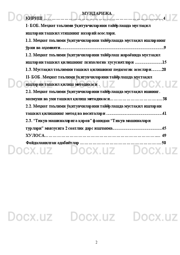   МУНДАРИЖА
КИРИШ …………………………………………………………………….……4
I -  БОБ. Меҳнат таълими ўқитувчиларини тайёрлашда мустақил 
ишларни ташкил этишнинг назарий асослари. 
1.1.  Меҳнат   таълими   ўқитувчиларини   тайёрлашда   мустақил   ишларнинг  
ўрни   ва   аҳамияти ..................................................................................................9
1.2.  Меҳнат   таълими   ўқитувчиларини   тайёрлаш   жараёнида   мустақил  
ишларни   ташкил   қилишнинг   психологик   хусусиятлари  ..........................15
1.3 .  Мустақил таълимни ташкил қилишнинг педагогик асослари..........20
II -  БОБ. Меҳнат таълими ўқитувчиларини тайёрлашда мустақил 
ишларни ташкил қилиш методикаси  .
2.1 .  Меҳнат таълими ўқитувчиларини тайёрлашда мустақил ишнинг. 
мазмуни  ва уни ташкил қилиш методикаси ……………………………..…38
2.2. Меҳнат таълими ўқитувчиларини тайёрлашда мустақил ишларни 
ташкил қилишнинг метод ва воситалари ................... ..................................41
2.3 .  “Тикув машиналарига қаров” фанидан “Тикув машиналари 
турлари” мавзусига 2 соатлик дарс ишланма...............................................45
ХУЛОСА……………………………………………………………………..… 49
Фойдаланилган адабиётлар ……………………………………………….…50
2 