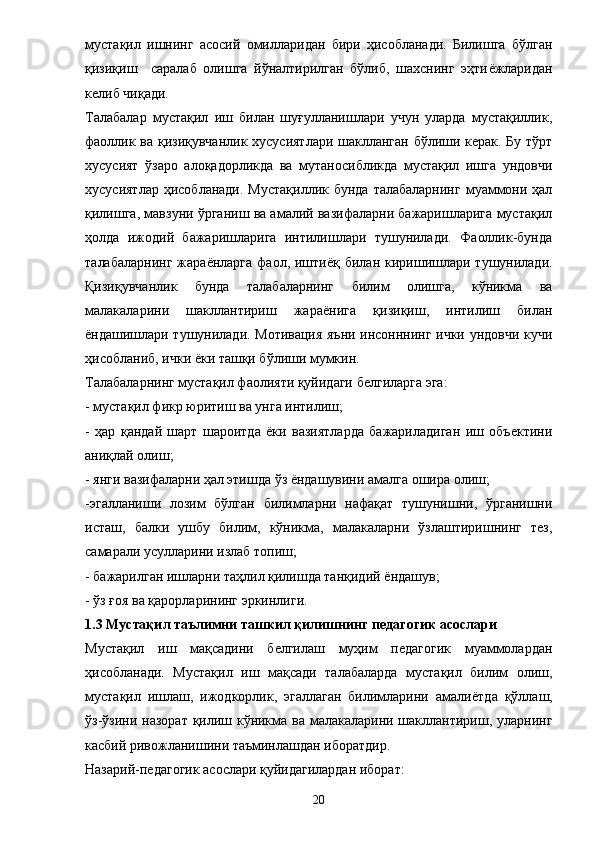 мустақил   ишнинг   асосий   омилларидан   бири   ҳисобланади.   Билишга   бўлган
қизиқиш     саралаб   олишга   йўналтирилган   бўлиб,   шахснинг   эҳти ё жларидан
келиб чиқади. 
Талабалар   мустақил   иш   билан   шуғулланишлари   учун   уларда   мустақиллик,
фаоллик ва қизиқувчанлик хусусиятлари шаклланган бўлиши керак. Бу тўрт
хусусият   ўзаро   алоқадорликда   ва   мутаносибликда   мустақил   ишга   ундовчи
хусусиятлар  ҳисобланади. Мустақиллик  бунда талабаларнинг  муаммони ҳал
қилишга, мавзуни ўрганиш ва амалий вазифаларни бажаришларига мустақил
ҳолда   ижодий   бажаришларига   интилишлари   тушунилади.   Фаоллик-бунда
талабаларнинг  жара ё нларга  фаол, ишти ё қ билан  киришишлари  тушунилади.
Қизиқувчанлик   бунда   талабаларнинг   билим   олишга,   кўникма   ва
малакаларини   шакллантириш   жара ё нига   қизиқиш,   интилиш   билан
ё ндашишлари тушунилади. Мотивация яъни инсонннинг ички ундовчи кучи
ҳисобланиб, ички  ё ки ташқи бўлиши мумкин. 
Талабаларнинг мустақил фаолияти қуйидаги белгиларга эга: 
- мустақил фикр юритиш ва унга интилиш; 
-   ҳар   қандай   шарт   шароитда   ёки   вазиятларда   бажариладиган   иш   объектини
аниқлай олиш; 
- янги вазифаларни ҳал этишда ўз ёндашувини амалга ошира олиш; 
-эгалланиши   лозим   бўлган   билимларни   нафақат   тушунишни,   ўрганишни
исташ,   балки   ушбу   билим,   кўникма,   малакаларни   ўзлаштиришнинг   тез,
самарали усулларини излаб топиш; 
- бажарилган ишларни таҳлил қилишда танқидий  ё ндашув; 
- ўз ғоя ва қарорларининг эркинлиги. 
1.3 Мустақил таълимни ташкил қилишнинг педагогик асослари 
Мустақил   иш   мақсадини   белгилаш   муҳим   педагогик   муаммолардан
ҳисобланади.   Мустақил   иш   мақсади   талабаларда   мустақил   билим   олиш,
мустақил   ишлаш,   ижодкорлик,   эгаллаган   билимларини   амали ё тда   қўллаш,
ўз-ўзини назорат қилиш кўникма ва малакаларини шакллантириш, уларнинг
касбий ривожланишини таъминлашдан иборатдир. 
Назарий-педагогик асослари қуйидагилардан иборат: 
20 